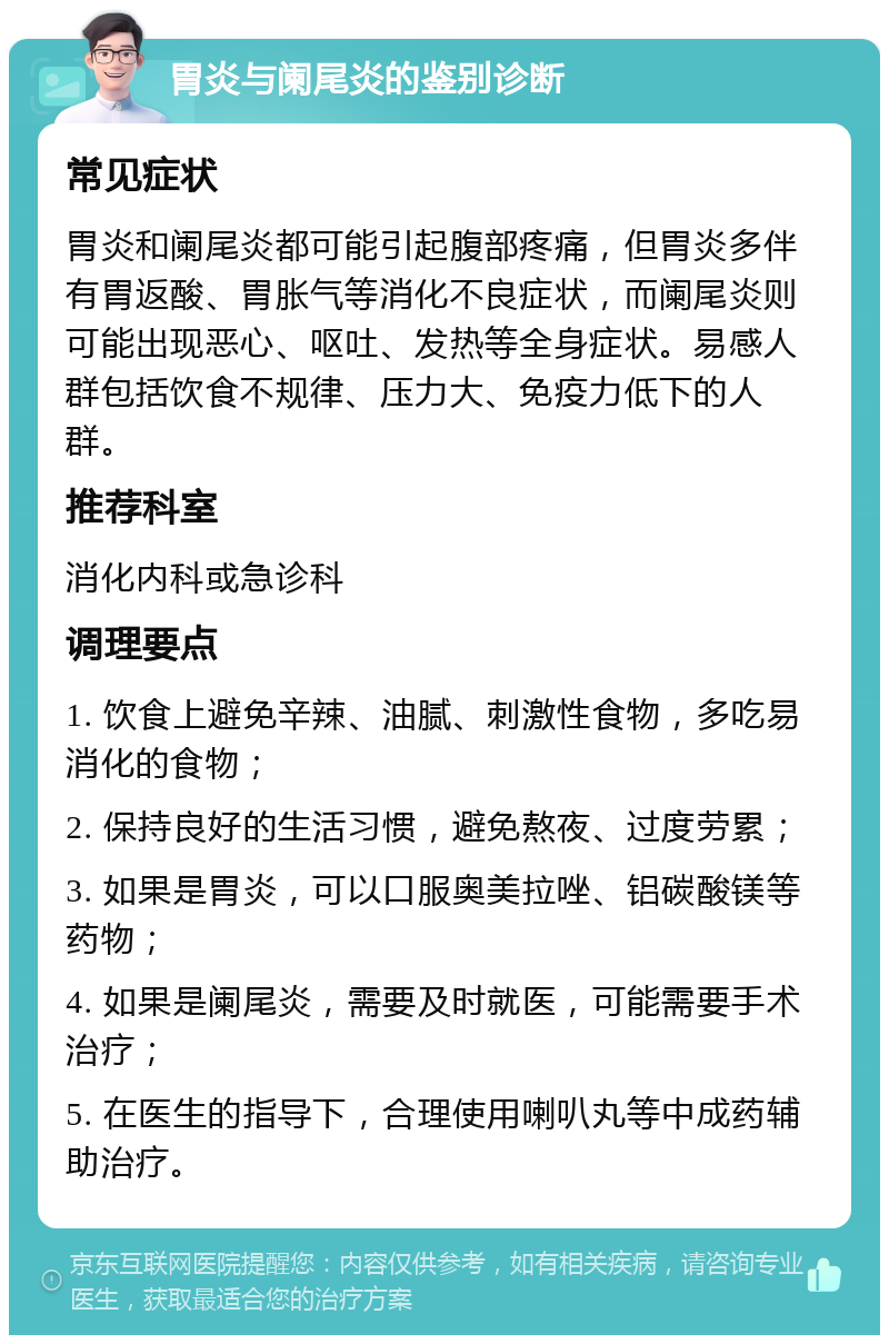 胃炎与阑尾炎的鉴别诊断 常见症状 胃炎和阑尾炎都可能引起腹部疼痛，但胃炎多伴有胃返酸、胃胀气等消化不良症状，而阑尾炎则可能出现恶心、呕吐、发热等全身症状。易感人群包括饮食不规律、压力大、免疫力低下的人群。 推荐科室 消化内科或急诊科 调理要点 1. 饮食上避免辛辣、油腻、刺激性食物，多吃易消化的食物； 2. 保持良好的生活习惯，避免熬夜、过度劳累； 3. 如果是胃炎，可以口服奥美拉唑、铝碳酸镁等药物； 4. 如果是阑尾炎，需要及时就医，可能需要手术治疗； 5. 在医生的指导下，合理使用喇叭丸等中成药辅助治疗。