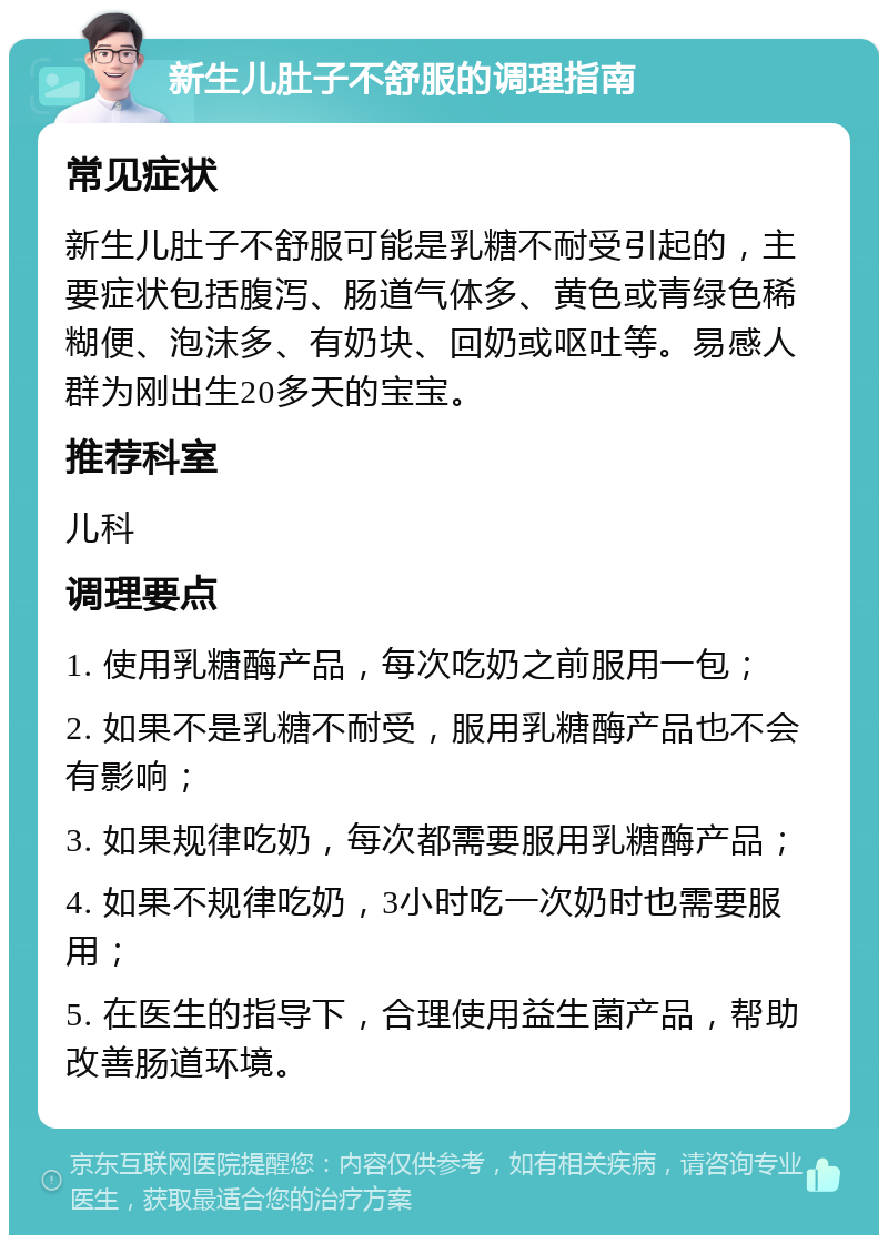 新生儿肚子不舒服的调理指南 常见症状 新生儿肚子不舒服可能是乳糖不耐受引起的，主要症状包括腹泻、肠道气体多、黄色或青绿色稀糊便、泡沫多、有奶块、回奶或呕吐等。易感人群为刚出生20多天的宝宝。 推荐科室 儿科 调理要点 1. 使用乳糖酶产品，每次吃奶之前服用一包； 2. 如果不是乳糖不耐受，服用乳糖酶产品也不会有影响； 3. 如果规律吃奶，每次都需要服用乳糖酶产品； 4. 如果不规律吃奶，3小时吃一次奶时也需要服用； 5. 在医生的指导下，合理使用益生菌产品，帮助改善肠道环境。