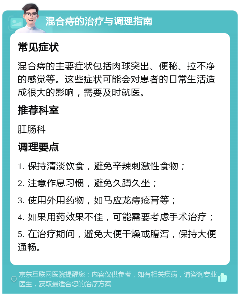 混合痔的治疗与调理指南 常见症状 混合痔的主要症状包括肉球突出、便秘、拉不净的感觉等。这些症状可能会对患者的日常生活造成很大的影响，需要及时就医。 推荐科室 肛肠科 调理要点 1. 保持清淡饮食，避免辛辣刺激性食物； 2. 注意作息习惯，避免久蹲久坐； 3. 使用外用药物，如马应龙痔疮膏等； 4. 如果用药效果不佳，可能需要考虑手术治疗； 5. 在治疗期间，避免大便干燥或腹泻，保持大便通畅。