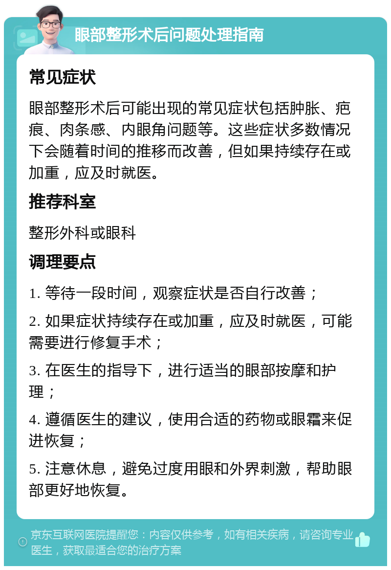 眼部整形术后问题处理指南 常见症状 眼部整形术后可能出现的常见症状包括肿胀、疤痕、肉条感、内眼角问题等。这些症状多数情况下会随着时间的推移而改善，但如果持续存在或加重，应及时就医。 推荐科室 整形外科或眼科 调理要点 1. 等待一段时间，观察症状是否自行改善； 2. 如果症状持续存在或加重，应及时就医，可能需要进行修复手术； 3. 在医生的指导下，进行适当的眼部按摩和护理； 4. 遵循医生的建议，使用合适的药物或眼霜来促进恢复； 5. 注意休息，避免过度用眼和外界刺激，帮助眼部更好地恢复。