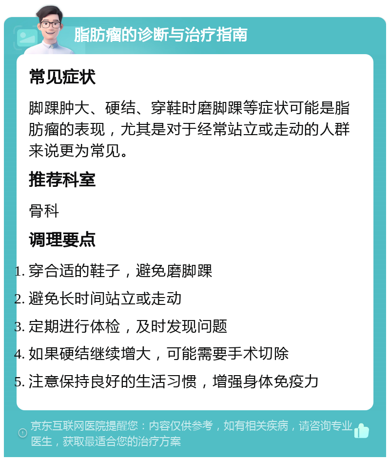 脂肪瘤的诊断与治疗指南 常见症状 脚踝肿大、硬结、穿鞋时磨脚踝等症状可能是脂肪瘤的表现，尤其是对于经常站立或走动的人群来说更为常见。 推荐科室 骨科 调理要点 穿合适的鞋子，避免磨脚踝 避免长时间站立或走动 定期进行体检，及时发现问题 如果硬结继续增大，可能需要手术切除 注意保持良好的生活习惯，增强身体免疫力