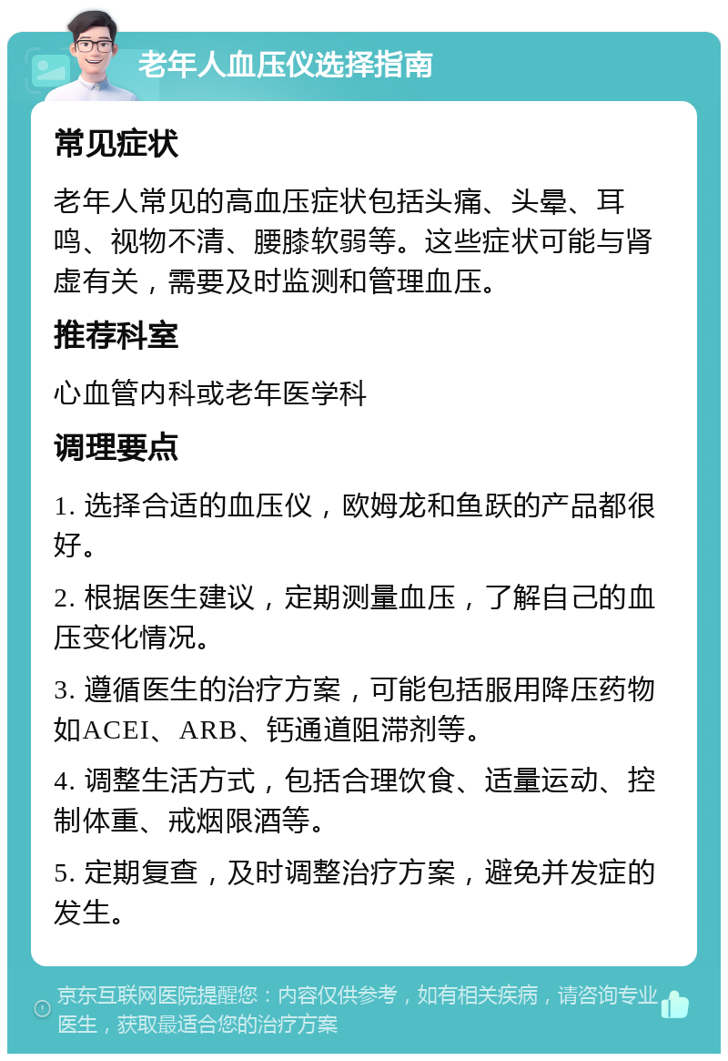 老年人血压仪选择指南 常见症状 老年人常见的高血压症状包括头痛、头晕、耳鸣、视物不清、腰膝软弱等。这些症状可能与肾虚有关，需要及时监测和管理血压。 推荐科室 心血管内科或老年医学科 调理要点 1. 选择合适的血压仪，欧姆龙和鱼跃的产品都很好。 2. 根据医生建议，定期测量血压，了解自己的血压变化情况。 3. 遵循医生的治疗方案，可能包括服用降压药物如ACEI、ARB、钙通道阻滞剂等。 4. 调整生活方式，包括合理饮食、适量运动、控制体重、戒烟限酒等。 5. 定期复查，及时调整治疗方案，避免并发症的发生。