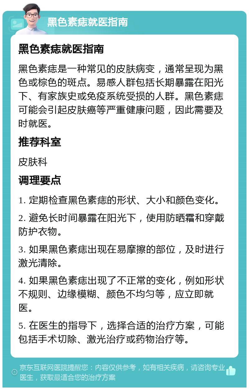 黑色素痣就医指南 黑色素痣就医指南 黑色素痣是一种常见的皮肤病变，通常呈现为黑色或棕色的斑点。易感人群包括长期暴露在阳光下、有家族史或免疫系统受损的人群。黑色素痣可能会引起皮肤癌等严重健康问题，因此需要及时就医。 推荐科室 皮肤科 调理要点 1. 定期检查黑色素痣的形状、大小和颜色变化。 2. 避免长时间暴露在阳光下，使用防晒霜和穿戴防护衣物。 3. 如果黑色素痣出现在易摩擦的部位，及时进行激光清除。 4. 如果黑色素痣出现了不正常的变化，例如形状不规则、边缘模糊、颜色不均匀等，应立即就医。 5. 在医生的指导下，选择合适的治疗方案，可能包括手术切除、激光治疗或药物治疗等。