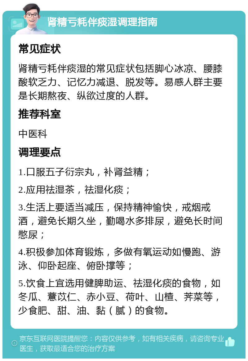 肾精亏耗伴痰湿调理指南 常见症状 肾精亏耗伴痰湿的常见症状包括脚心冰凉、腰膝酸软乏力、记忆力减退、脱发等。易感人群主要是长期熬夜、纵欲过度的人群。 推荐科室 中医科 调理要点 1.口服五子衍宗丸，补肾益精； 2.应用祛湿茶，祛湿化痰； 3.生活上要适当减压，保持精神愉快，戒烟戒酒，避免长期久坐，勤喝水多排尿，避免长时间憋尿； 4.积极参加体育锻炼，多做有氧运动如慢跑、游泳、仰卧起座、俯卧撑等； 5.饮食上宜选用健脾助运、祛湿化痰的食物，如冬瓜、薏苡仁、赤小豆、荷叶、山楂、荠菜等，少食肥、甜、油、黏（腻）的食物。