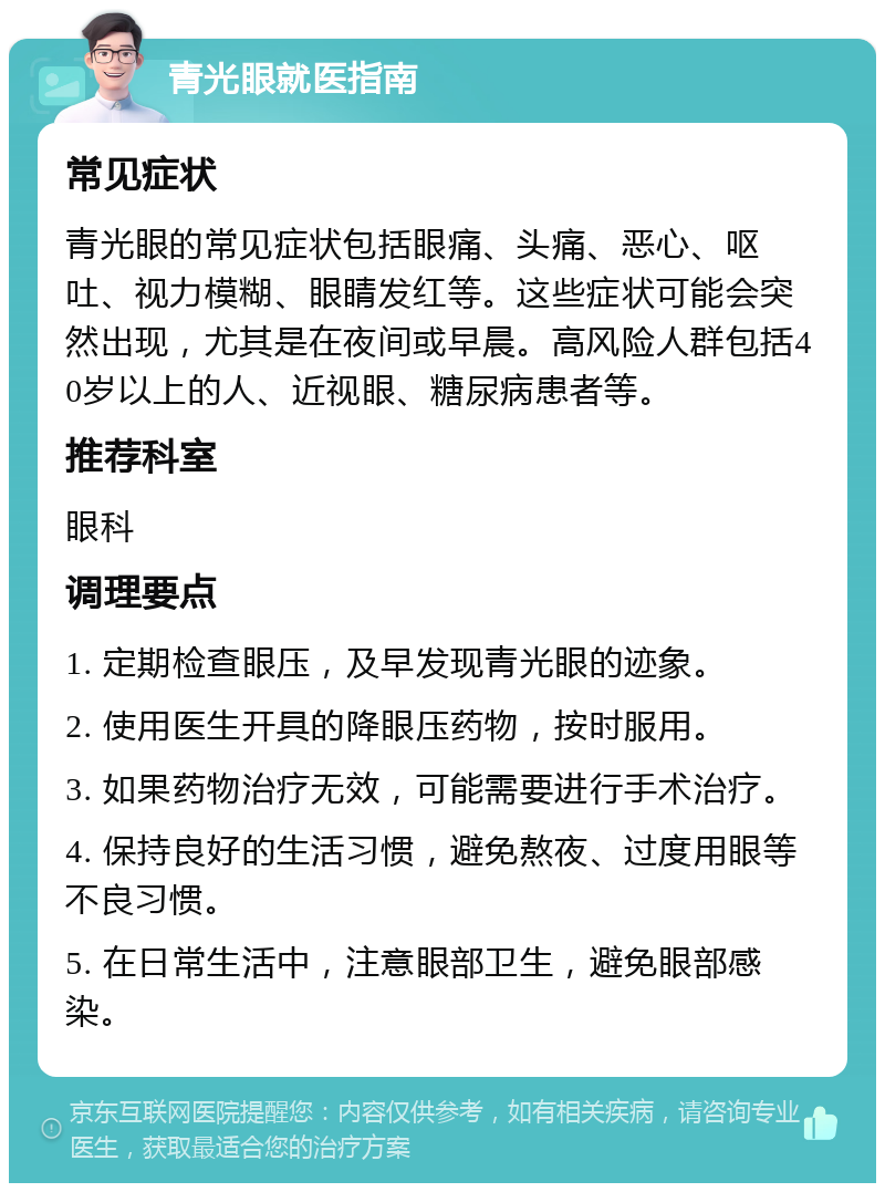 青光眼就医指南 常见症状 青光眼的常见症状包括眼痛、头痛、恶心、呕吐、视力模糊、眼睛发红等。这些症状可能会突然出现，尤其是在夜间或早晨。高风险人群包括40岁以上的人、近视眼、糖尿病患者等。 推荐科室 眼科 调理要点 1. 定期检查眼压，及早发现青光眼的迹象。 2. 使用医生开具的降眼压药物，按时服用。 3. 如果药物治疗无效，可能需要进行手术治疗。 4. 保持良好的生活习惯，避免熬夜、过度用眼等不良习惯。 5. 在日常生活中，注意眼部卫生，避免眼部感染。