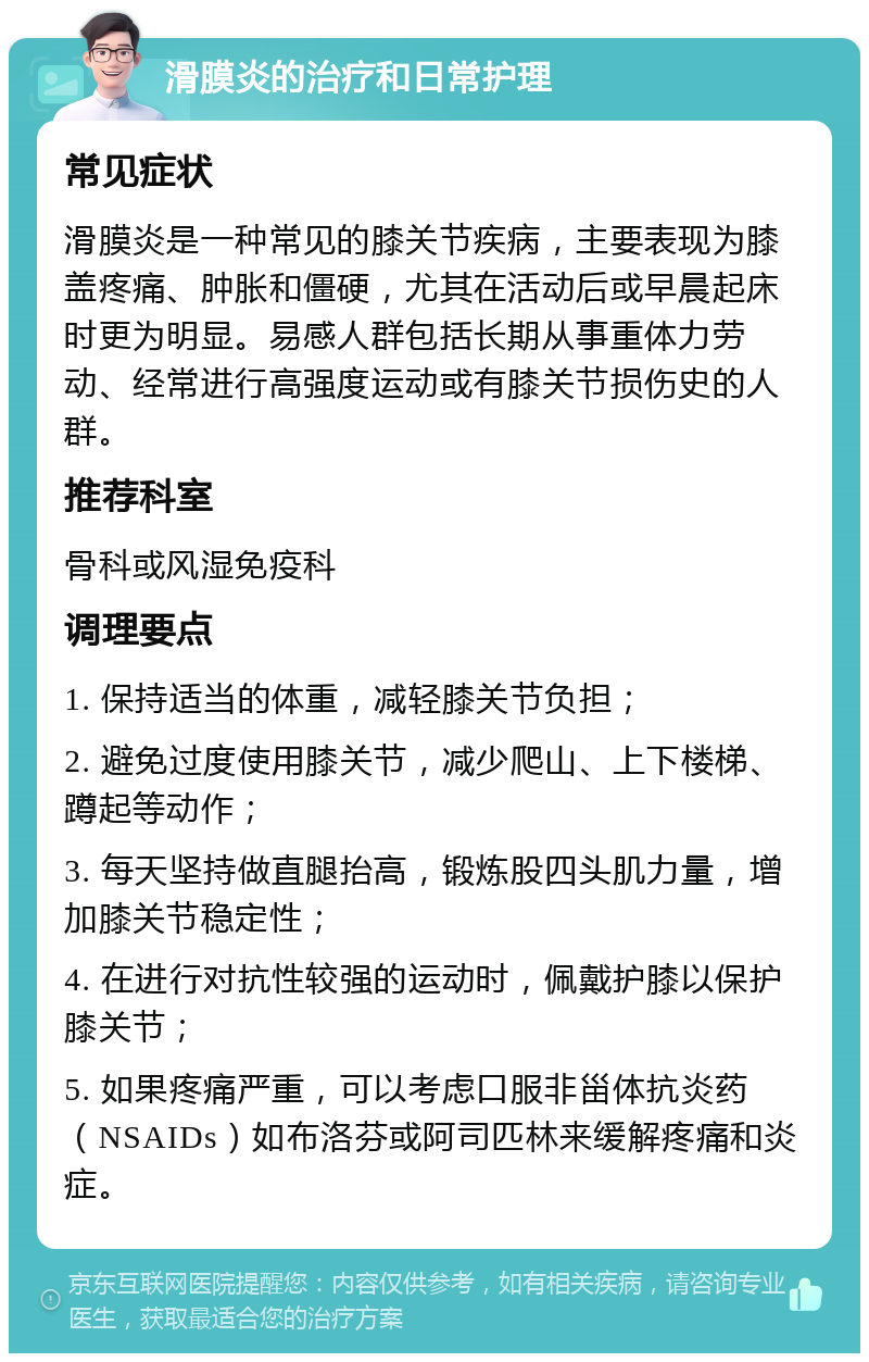 滑膜炎的治疗和日常护理 常见症状 滑膜炎是一种常见的膝关节疾病，主要表现为膝盖疼痛、肿胀和僵硬，尤其在活动后或早晨起床时更为明显。易感人群包括长期从事重体力劳动、经常进行高强度运动或有膝关节损伤史的人群。 推荐科室 骨科或风湿免疫科 调理要点 1. 保持适当的体重，减轻膝关节负担； 2. 避免过度使用膝关节，减少爬山、上下楼梯、蹲起等动作； 3. 每天坚持做直腿抬高，锻炼股四头肌力量，增加膝关节稳定性； 4. 在进行对抗性较强的运动时，佩戴护膝以保护膝关节； 5. 如果疼痛严重，可以考虑口服非甾体抗炎药（NSAIDs）如布洛芬或阿司匹林来缓解疼痛和炎症。