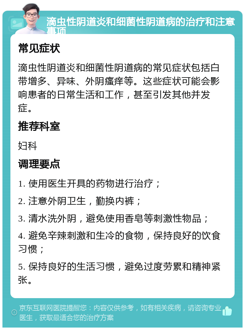 滴虫性阴道炎和细菌性阴道病的治疗和注意事项 常见症状 滴虫性阴道炎和细菌性阴道病的常见症状包括白带增多、异味、外阴瘙痒等。这些症状可能会影响患者的日常生活和工作，甚至引发其他并发症。 推荐科室 妇科 调理要点 1. 使用医生开具的药物进行治疗； 2. 注意外阴卫生，勤换内裤； 3. 清水洗外阴，避免使用香皂等刺激性物品； 4. 避免辛辣刺激和生冷的食物，保持良好的饮食习惯； 5. 保持良好的生活习惯，避免过度劳累和精神紧张。