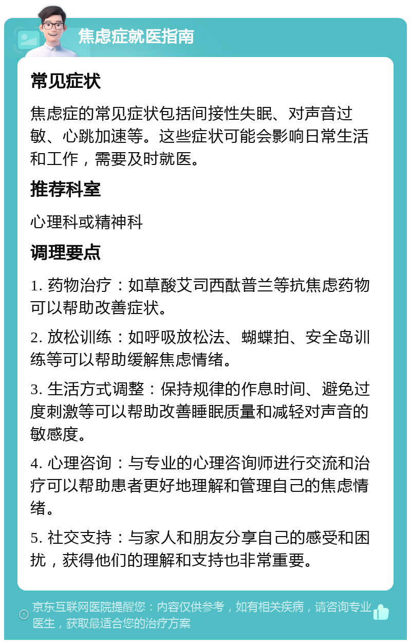 焦虑症就医指南 常见症状 焦虑症的常见症状包括间接性失眠、对声音过敏、心跳加速等。这些症状可能会影响日常生活和工作，需要及时就医。 推荐科室 心理科或精神科 调理要点 1. 药物治疗：如草酸艾司西酞普兰等抗焦虑药物可以帮助改善症状。 2. 放松训练：如呼吸放松法、蝴蝶拍、安全岛训练等可以帮助缓解焦虑情绪。 3. 生活方式调整：保持规律的作息时间、避免过度刺激等可以帮助改善睡眠质量和减轻对声音的敏感度。 4. 心理咨询：与专业的心理咨询师进行交流和治疗可以帮助患者更好地理解和管理自己的焦虑情绪。 5. 社交支持：与家人和朋友分享自己的感受和困扰，获得他们的理解和支持也非常重要。