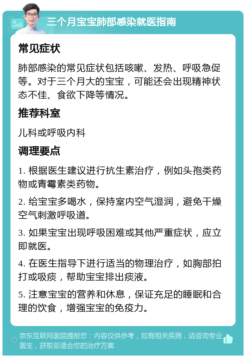 三个月宝宝肺部感染就医指南 常见症状 肺部感染的常见症状包括咳嗽、发热、呼吸急促等。对于三个月大的宝宝，可能还会出现精神状态不佳、食欲下降等情况。 推荐科室 儿科或呼吸内科 调理要点 1. 根据医生建议进行抗生素治疗，例如头孢类药物或青霉素类药物。 2. 给宝宝多喝水，保持室内空气湿润，避免干燥空气刺激呼吸道。 3. 如果宝宝出现呼吸困难或其他严重症状，应立即就医。 4. 在医生指导下进行适当的物理治疗，如胸部拍打或吸痰，帮助宝宝排出痰液。 5. 注意宝宝的营养和休息，保证充足的睡眠和合理的饮食，增强宝宝的免疫力。