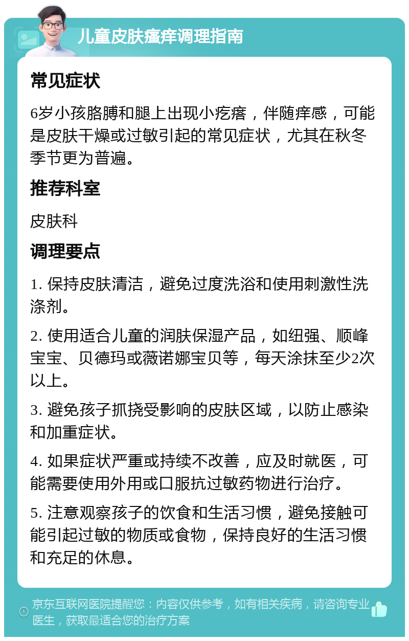 儿童皮肤瘙痒调理指南 常见症状 6岁小孩胳膊和腿上出现小疙瘩，伴随痒感，可能是皮肤干燥或过敏引起的常见症状，尤其在秋冬季节更为普遍。 推荐科室 皮肤科 调理要点 1. 保持皮肤清洁，避免过度洗浴和使用刺激性洗涤剂。 2. 使用适合儿童的润肤保湿产品，如纽强、顺峰宝宝、贝德玛或薇诺娜宝贝等，每天涂抹至少2次以上。 3. 避免孩子抓挠受影响的皮肤区域，以防止感染和加重症状。 4. 如果症状严重或持续不改善，应及时就医，可能需要使用外用或口服抗过敏药物进行治疗。 5. 注意观察孩子的饮食和生活习惯，避免接触可能引起过敏的物质或食物，保持良好的生活习惯和充足的休息。