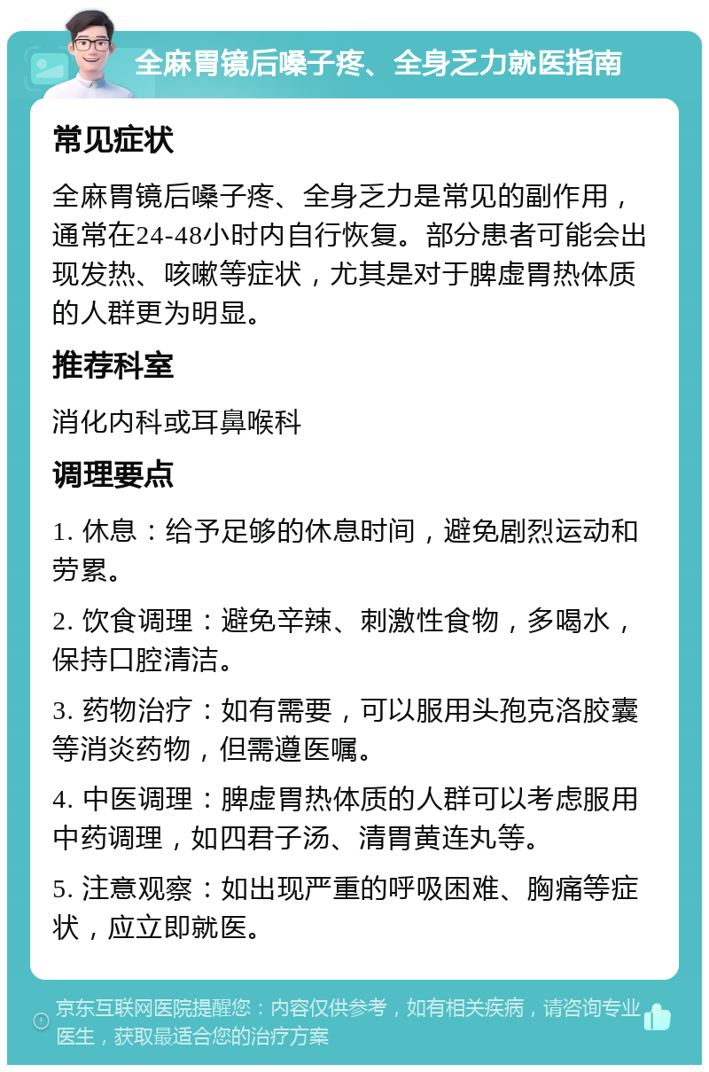 全麻胃镜后嗓子疼、全身乏力就医指南 常见症状 全麻胃镜后嗓子疼、全身乏力是常见的副作用，通常在24-48小时内自行恢复。部分患者可能会出现发热、咳嗽等症状，尤其是对于脾虚胃热体质的人群更为明显。 推荐科室 消化内科或耳鼻喉科 调理要点 1. 休息：给予足够的休息时间，避免剧烈运动和劳累。 2. 饮食调理：避免辛辣、刺激性食物，多喝水，保持口腔清洁。 3. 药物治疗：如有需要，可以服用头孢克洛胶囊等消炎药物，但需遵医嘱。 4. 中医调理：脾虚胃热体质的人群可以考虑服用中药调理，如四君子汤、清胃黄连丸等。 5. 注意观察：如出现严重的呼吸困难、胸痛等症状，应立即就医。