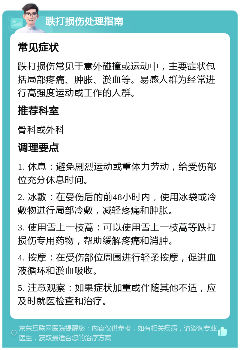 跌打损伤处理指南 常见症状 跌打损伤常见于意外碰撞或运动中，主要症状包括局部疼痛、肿胀、淤血等。易感人群为经常进行高强度运动或工作的人群。 推荐科室 骨科或外科 调理要点 1. 休息：避免剧烈运动或重体力劳动，给受伤部位充分休息时间。 2. 冰敷：在受伤后的前48小时内，使用冰袋或冷敷物进行局部冷敷，减轻疼痛和肿胀。 3. 使用雪上一枝蒿：可以使用雪上一枝蒿等跌打损伤专用药物，帮助缓解疼痛和消肿。 4. 按摩：在受伤部位周围进行轻柔按摩，促进血液循环和淤血吸收。 5. 注意观察：如果症状加重或伴随其他不适，应及时就医检查和治疗。