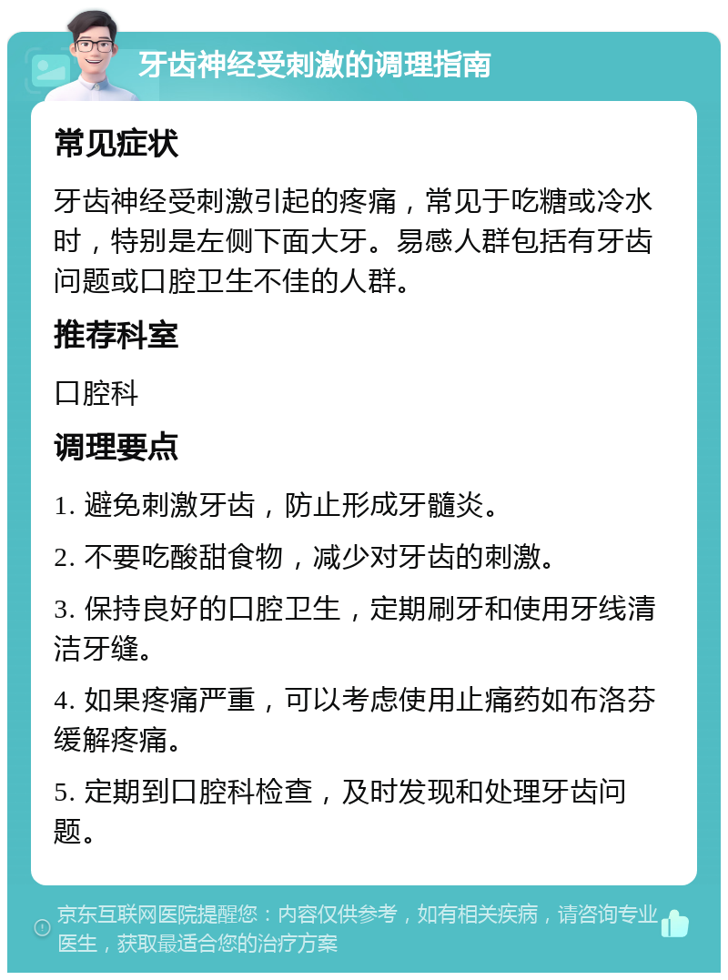 牙齿神经受刺激的调理指南 常见症状 牙齿神经受刺激引起的疼痛，常见于吃糖或冷水时，特别是左侧下面大牙。易感人群包括有牙齿问题或口腔卫生不佳的人群。 推荐科室 口腔科 调理要点 1. 避免刺激牙齿，防止形成牙髓炎。 2. 不要吃酸甜食物，减少对牙齿的刺激。 3. 保持良好的口腔卫生，定期刷牙和使用牙线清洁牙缝。 4. 如果疼痛严重，可以考虑使用止痛药如布洛芬缓解疼痛。 5. 定期到口腔科检查，及时发现和处理牙齿问题。