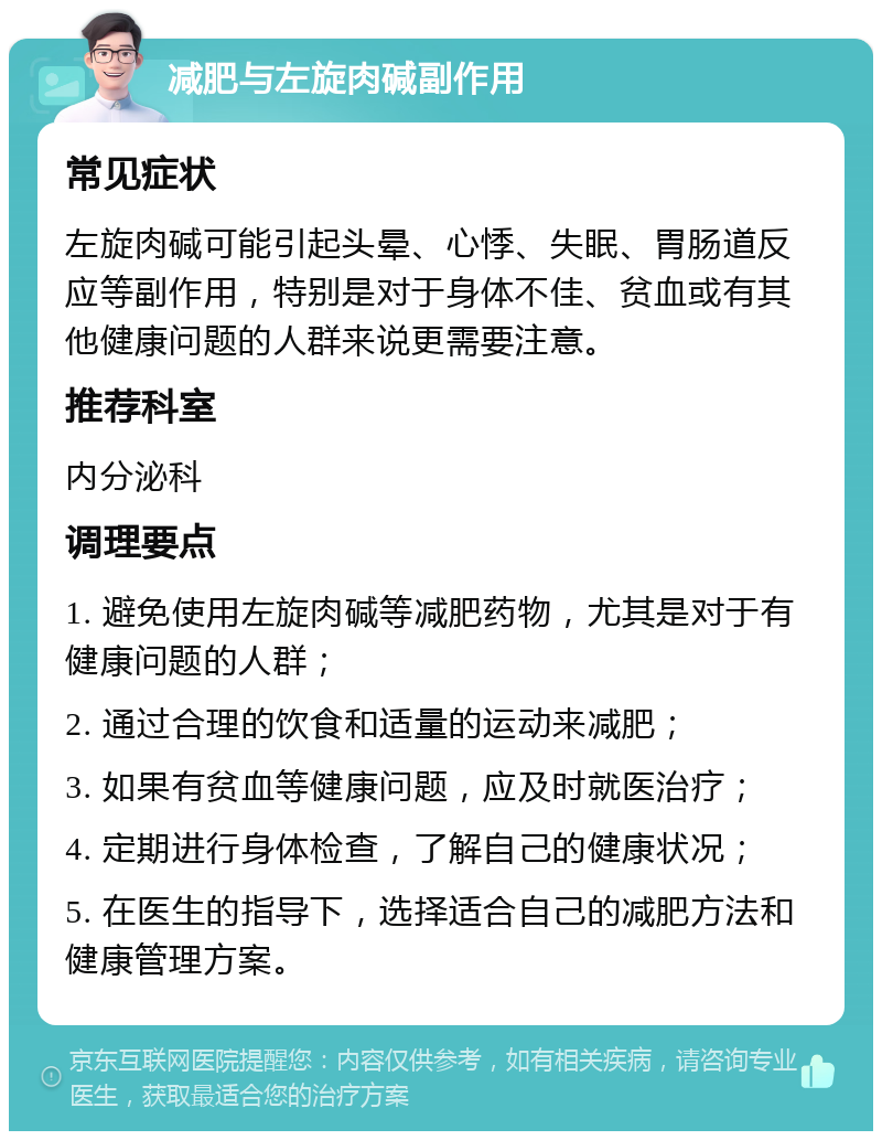 减肥与左旋肉碱副作用 常见症状 左旋肉碱可能引起头晕、心悸、失眠、胃肠道反应等副作用，特别是对于身体不佳、贫血或有其他健康问题的人群来说更需要注意。 推荐科室 内分泌科 调理要点 1. 避免使用左旋肉碱等减肥药物，尤其是对于有健康问题的人群； 2. 通过合理的饮食和适量的运动来减肥； 3. 如果有贫血等健康问题，应及时就医治疗； 4. 定期进行身体检查，了解自己的健康状况； 5. 在医生的指导下，选择适合自己的减肥方法和健康管理方案。