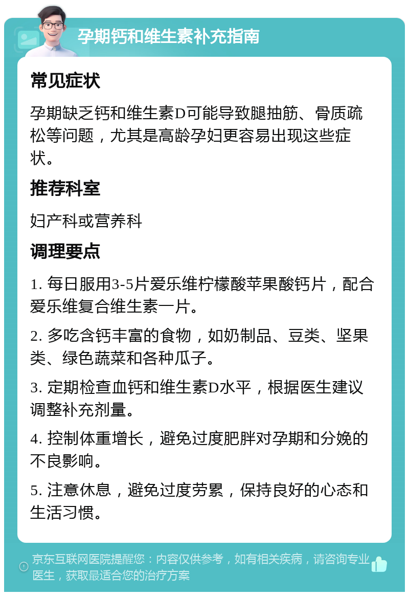 孕期钙和维生素补充指南 常见症状 孕期缺乏钙和维生素D可能导致腿抽筋、骨质疏松等问题，尤其是高龄孕妇更容易出现这些症状。 推荐科室 妇产科或营养科 调理要点 1. 每日服用3-5片爱乐维柠檬酸苹果酸钙片，配合爱乐维复合维生素一片。 2. 多吃含钙丰富的食物，如奶制品、豆类、坚果类、绿色蔬菜和各种瓜子。 3. 定期检查血钙和维生素D水平，根据医生建议调整补充剂量。 4. 控制体重增长，避免过度肥胖对孕期和分娩的不良影响。 5. 注意休息，避免过度劳累，保持良好的心态和生活习惯。