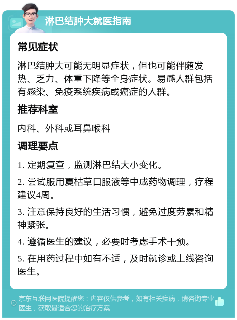 淋巴结肿大就医指南 常见症状 淋巴结肿大可能无明显症状，但也可能伴随发热、乏力、体重下降等全身症状。易感人群包括有感染、免疫系统疾病或癌症的人群。 推荐科室 内科、外科或耳鼻喉科 调理要点 1. 定期复查，监测淋巴结大小变化。 2. 尝试服用夏枯草口服液等中成药物调理，疗程建议4周。 3. 注意保持良好的生活习惯，避免过度劳累和精神紧张。 4. 遵循医生的建议，必要时考虑手术干预。 5. 在用药过程中如有不适，及时就诊或上线咨询医生。