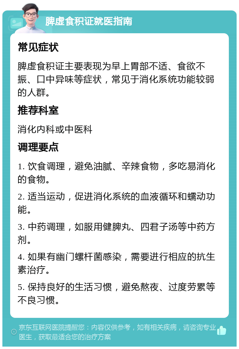 脾虚食积证就医指南 常见症状 脾虚食积证主要表现为早上胃部不适、食欲不振、口中异味等症状，常见于消化系统功能较弱的人群。 推荐科室 消化内科或中医科 调理要点 1. 饮食调理，避免油腻、辛辣食物，多吃易消化的食物。 2. 适当运动，促进消化系统的血液循环和蠕动功能。 3. 中药调理，如服用健脾丸、四君子汤等中药方剂。 4. 如果有幽门螺杆菌感染，需要进行相应的抗生素治疗。 5. 保持良好的生活习惯，避免熬夜、过度劳累等不良习惯。