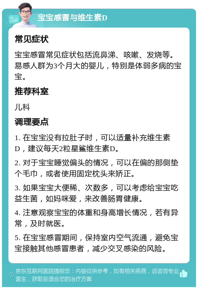 宝宝感冒与维生素D 常见症状 宝宝感冒常见症状包括流鼻涕、咳嗽、发烧等。易感人群为3个月大的婴儿，特别是体弱多病的宝宝。 推荐科室 儿科 调理要点 1. 在宝宝没有拉肚子时，可以适量补充维生素D，建议每天2粒星鲨维生素D。 2. 对于宝宝睡觉偏头的情况，可以在偏的那侧垫个毛巾，或者使用固定枕头来矫正。 3. 如果宝宝大便稀、次数多，可以考虑给宝宝吃益生菌，如妈咪爱，来改善肠胃健康。 4. 注意观察宝宝的体重和身高增长情况，若有异常，及时就医。 5. 在宝宝感冒期间，保持室内空气流通，避免宝宝接触其他感冒患者，减少交叉感染的风险。