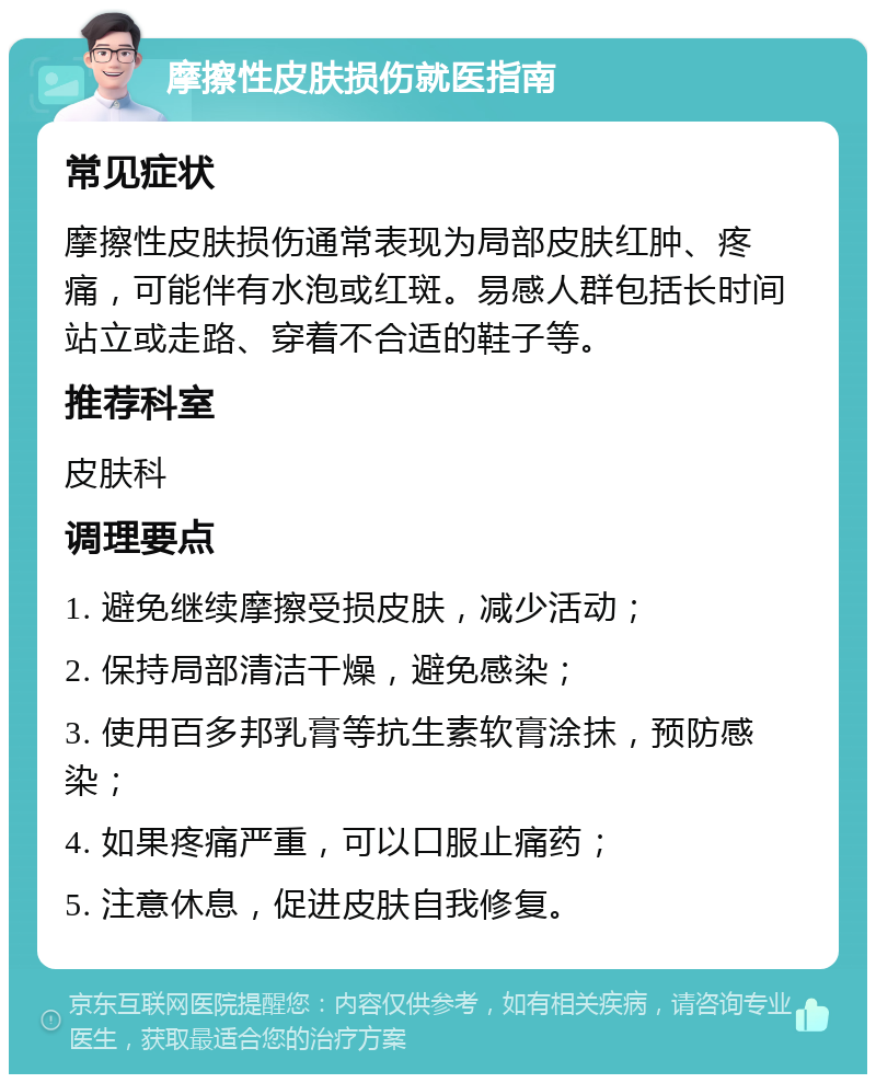 摩擦性皮肤损伤就医指南 常见症状 摩擦性皮肤损伤通常表现为局部皮肤红肿、疼痛，可能伴有水泡或红斑。易感人群包括长时间站立或走路、穿着不合适的鞋子等。 推荐科室 皮肤科 调理要点 1. 避免继续摩擦受损皮肤，减少活动； 2. 保持局部清洁干燥，避免感染； 3. 使用百多邦乳膏等抗生素软膏涂抹，预防感染； 4. 如果疼痛严重，可以口服止痛药； 5. 注意休息，促进皮肤自我修复。