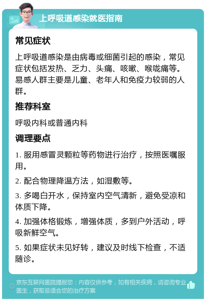 上呼吸道感染就医指南 常见症状 上呼吸道感染是由病毒或细菌引起的感染，常见症状包括发热、乏力、头痛、咳嗽、喉咙痛等。易感人群主要是儿童、老年人和免疫力较弱的人群。 推荐科室 呼吸内科或普通内科 调理要点 1. 服用感冒灵颗粒等药物进行治疗，按照医嘱服用。 2. 配合物理降温方法，如湿敷等。 3. 多喝白开水，保持室内空气清新，避免受凉和体质下降。 4. 加强体格锻炼，增强体质，多到户外活动，呼吸新鲜空气。 5. 如果症状未见好转，建议及时线下检查，不适随诊。