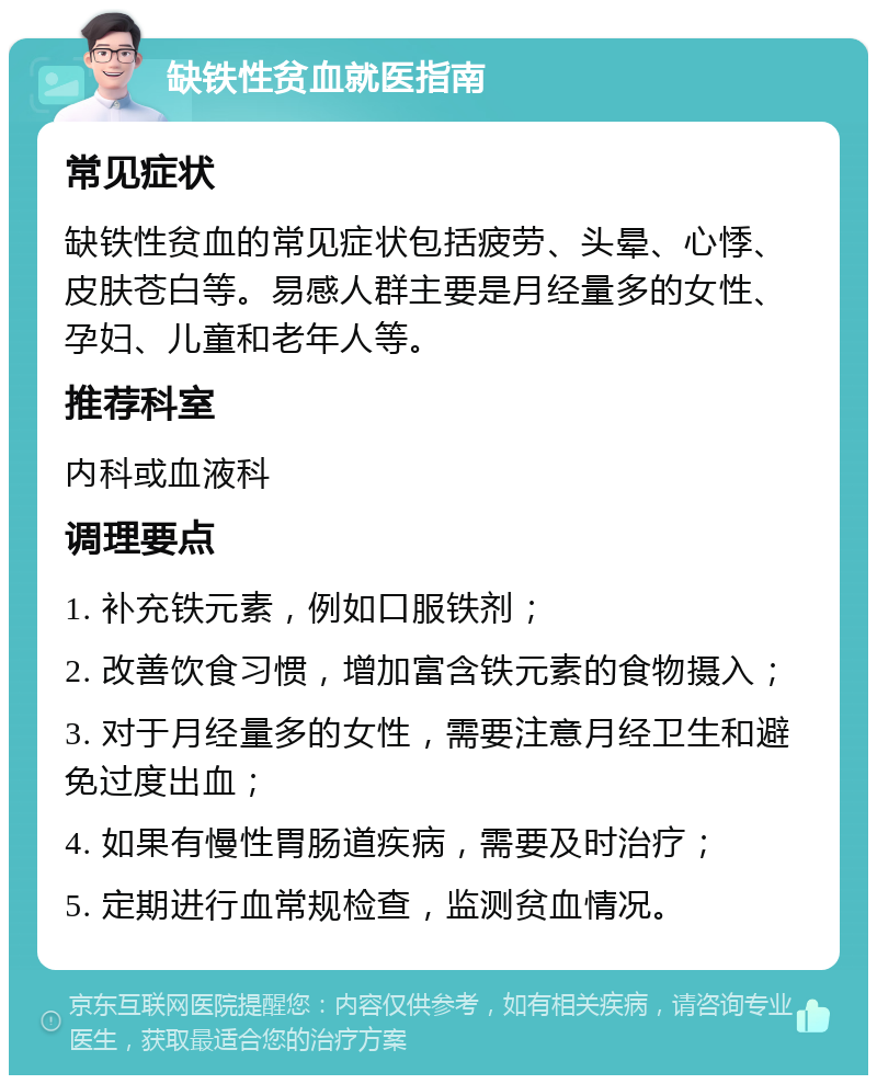 缺铁性贫血就医指南 常见症状 缺铁性贫血的常见症状包括疲劳、头晕、心悸、皮肤苍白等。易感人群主要是月经量多的女性、孕妇、儿童和老年人等。 推荐科室 内科或血液科 调理要点 1. 补充铁元素，例如口服铁剂； 2. 改善饮食习惯，增加富含铁元素的食物摄入； 3. 对于月经量多的女性，需要注意月经卫生和避免过度出血； 4. 如果有慢性胃肠道疾病，需要及时治疗； 5. 定期进行血常规检查，监测贫血情况。