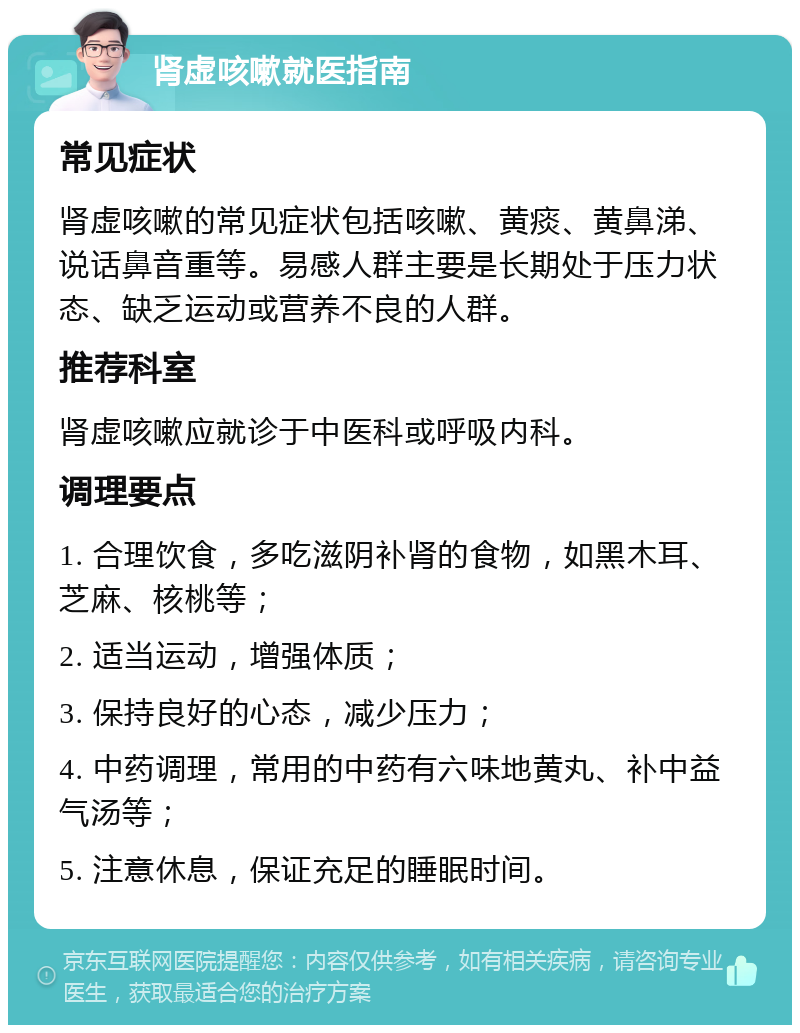 肾虚咳嗽就医指南 常见症状 肾虚咳嗽的常见症状包括咳嗽、黄痰、黄鼻涕、说话鼻音重等。易感人群主要是长期处于压力状态、缺乏运动或营养不良的人群。 推荐科室 肾虚咳嗽应就诊于中医科或呼吸内科。 调理要点 1. 合理饮食，多吃滋阴补肾的食物，如黑木耳、芝麻、核桃等； 2. 适当运动，增强体质； 3. 保持良好的心态，减少压力； 4. 中药调理，常用的中药有六味地黄丸、补中益气汤等； 5. 注意休息，保证充足的睡眠时间。