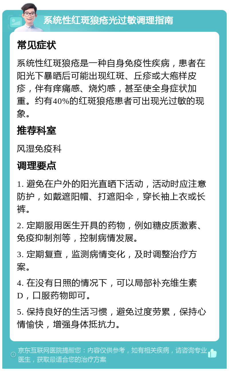 系统性红斑狼疮光过敏调理指南 常见症状 系统性红斑狼疮是一种自身免疫性疾病，患者在阳光下暴晒后可能出现红斑、丘疹或大疱样皮疹，伴有痒痛感、烧灼感，甚至使全身症状加重。约有40%的红斑狼疮患者可出现光过敏的现象。 推荐科室 风湿免疫科 调理要点 1. 避免在户外的阳光直晒下活动，活动时应注意防护，如戴遮阳帽、打遮阳伞，穿长袖上衣或长裤。 2. 定期服用医生开具的药物，例如糖皮质激素、免疫抑制剂等，控制病情发展。 3. 定期复查，监测病情变化，及时调整治疗方案。 4. 在没有日照的情况下，可以局部补充维生素D，口服药物即可。 5. 保持良好的生活习惯，避免过度劳累，保持心情愉快，增强身体抵抗力。