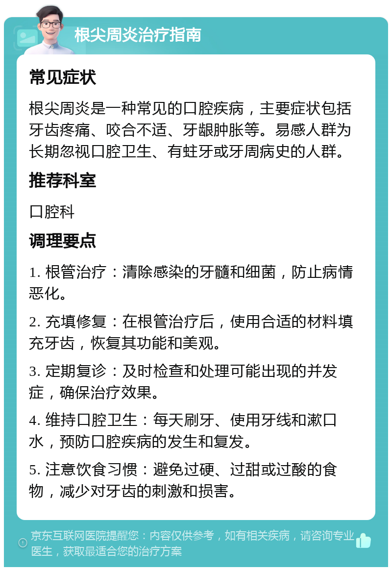 根尖周炎治疗指南 常见症状 根尖周炎是一种常见的口腔疾病，主要症状包括牙齿疼痛、咬合不适、牙龈肿胀等。易感人群为长期忽视口腔卫生、有蛀牙或牙周病史的人群。 推荐科室 口腔科 调理要点 1. 根管治疗：清除感染的牙髓和细菌，防止病情恶化。 2. 充填修复：在根管治疗后，使用合适的材料填充牙齿，恢复其功能和美观。 3. 定期复诊：及时检查和处理可能出现的并发症，确保治疗效果。 4. 维持口腔卫生：每天刷牙、使用牙线和漱口水，预防口腔疾病的发生和复发。 5. 注意饮食习惯：避免过硬、过甜或过酸的食物，减少对牙齿的刺激和损害。