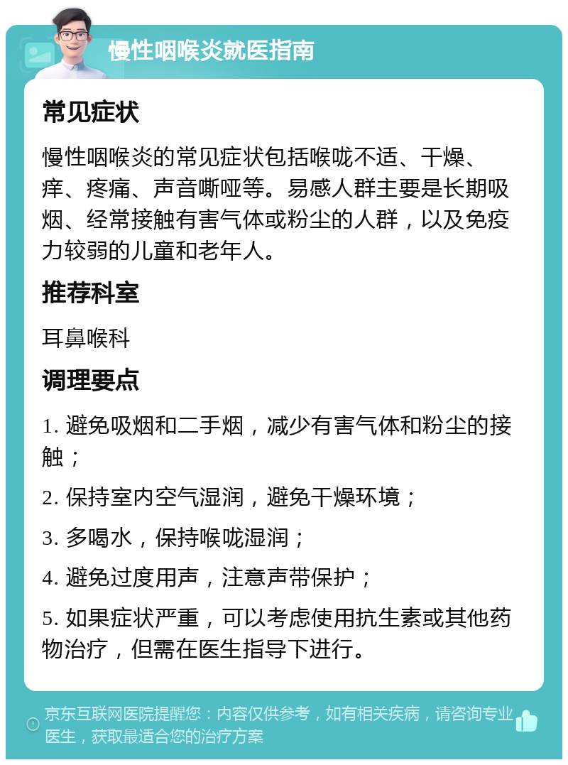 慢性咽喉炎就医指南 常见症状 慢性咽喉炎的常见症状包括喉咙不适、干燥、痒、疼痛、声音嘶哑等。易感人群主要是长期吸烟、经常接触有害气体或粉尘的人群，以及免疫力较弱的儿童和老年人。 推荐科室 耳鼻喉科 调理要点 1. 避免吸烟和二手烟，减少有害气体和粉尘的接触； 2. 保持室内空气湿润，避免干燥环境； 3. 多喝水，保持喉咙湿润； 4. 避免过度用声，注意声带保护； 5. 如果症状严重，可以考虑使用抗生素或其他药物治疗，但需在医生指导下进行。