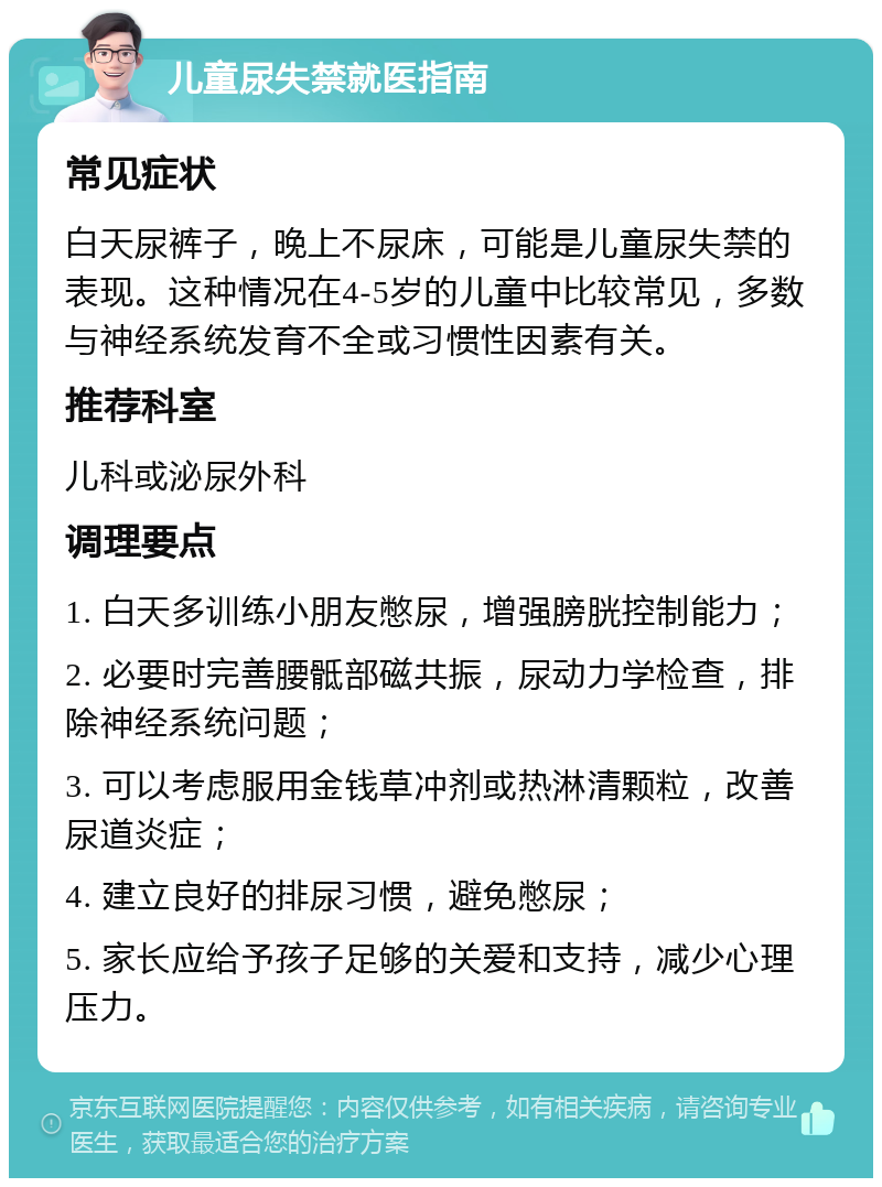 儿童尿失禁就医指南 常见症状 白天尿裤子，晚上不尿床，可能是儿童尿失禁的表现。这种情况在4-5岁的儿童中比较常见，多数与神经系统发育不全或习惯性因素有关。 推荐科室 儿科或泌尿外科 调理要点 1. 白天多训练小朋友憋尿，增强膀胱控制能力； 2. 必要时完善腰骶部磁共振，尿动力学检查，排除神经系统问题； 3. 可以考虑服用金钱草冲剂或热淋清颗粒，改善尿道炎症； 4. 建立良好的排尿习惯，避免憋尿； 5. 家长应给予孩子足够的关爱和支持，减少心理压力。