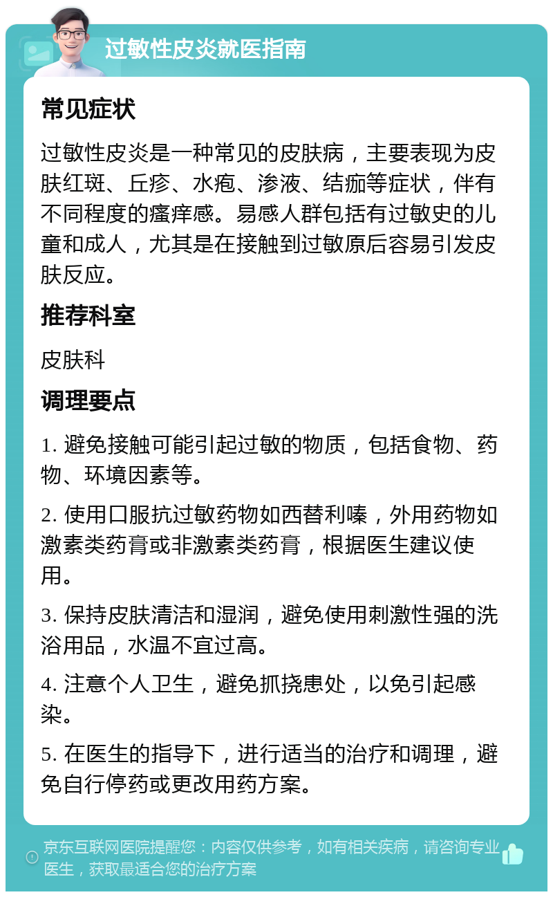 过敏性皮炎就医指南 常见症状 过敏性皮炎是一种常见的皮肤病，主要表现为皮肤红斑、丘疹、水疱、渗液、结痂等症状，伴有不同程度的瘙痒感。易感人群包括有过敏史的儿童和成人，尤其是在接触到过敏原后容易引发皮肤反应。 推荐科室 皮肤科 调理要点 1. 避免接触可能引起过敏的物质，包括食物、药物、环境因素等。 2. 使用口服抗过敏药物如西替利嗪，外用药物如激素类药膏或非激素类药膏，根据医生建议使用。 3. 保持皮肤清洁和湿润，避免使用刺激性强的洗浴用品，水温不宜过高。 4. 注意个人卫生，避免抓挠患处，以免引起感染。 5. 在医生的指导下，进行适当的治疗和调理，避免自行停药或更改用药方案。