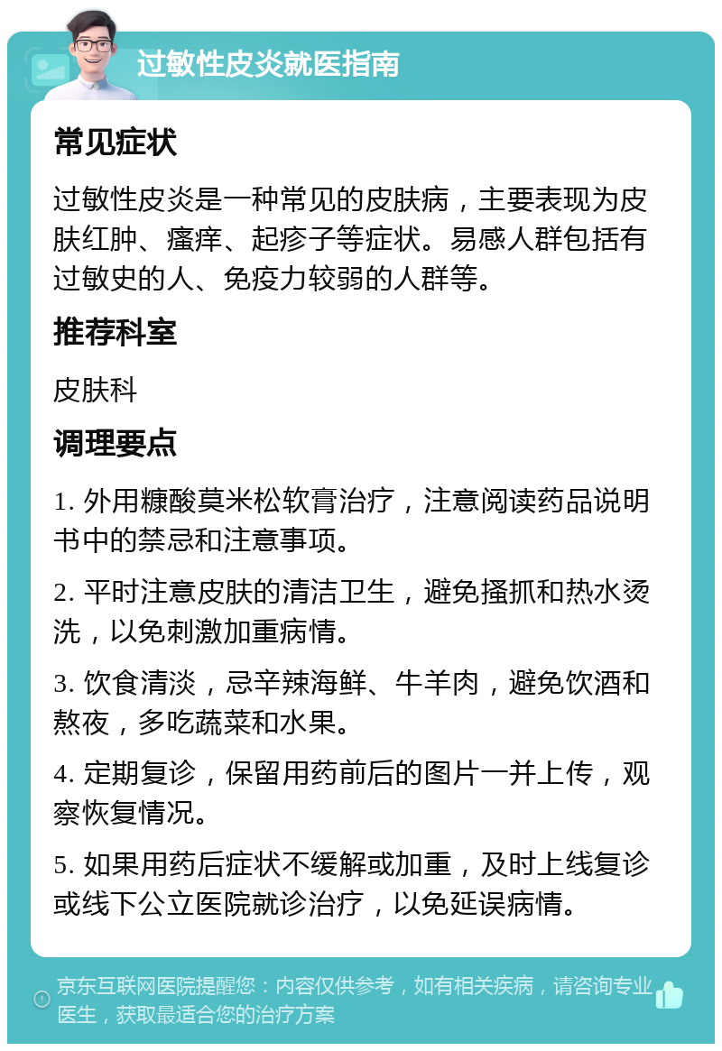 过敏性皮炎就医指南 常见症状 过敏性皮炎是一种常见的皮肤病，主要表现为皮肤红肿、瘙痒、起疹子等症状。易感人群包括有过敏史的人、免疫力较弱的人群等。 推荐科室 皮肤科 调理要点 1. 外用糠酸莫米松软膏治疗，注意阅读药品说明书中的禁忌和注意事项。 2. 平时注意皮肤的清洁卫生，避免搔抓和热水烫洗，以免刺激加重病情。 3. 饮食清淡，忌辛辣海鲜、牛羊肉，避免饮酒和熬夜，多吃蔬菜和水果。 4. 定期复诊，保留用药前后的图片一并上传，观察恢复情况。 5. 如果用药后症状不缓解或加重，及时上线复诊或线下公立医院就诊治疗，以免延误病情。