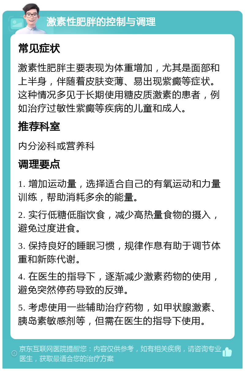 激素性肥胖的控制与调理 常见症状 激素性肥胖主要表现为体重增加，尤其是面部和上半身，伴随着皮肤变薄、易出现紫癜等症状。这种情况多见于长期使用糖皮质激素的患者，例如治疗过敏性紫癜等疾病的儿童和成人。 推荐科室 内分泌科或营养科 调理要点 1. 增加运动量，选择适合自己的有氧运动和力量训练，帮助消耗多余的能量。 2. 实行低糖低脂饮食，减少高热量食物的摄入，避免过度进食。 3. 保持良好的睡眠习惯，规律作息有助于调节体重和新陈代谢。 4. 在医生的指导下，逐渐减少激素药物的使用，避免突然停药导致的反弹。 5. 考虑使用一些辅助治疗药物，如甲状腺激素、胰岛素敏感剂等，但需在医生的指导下使用。