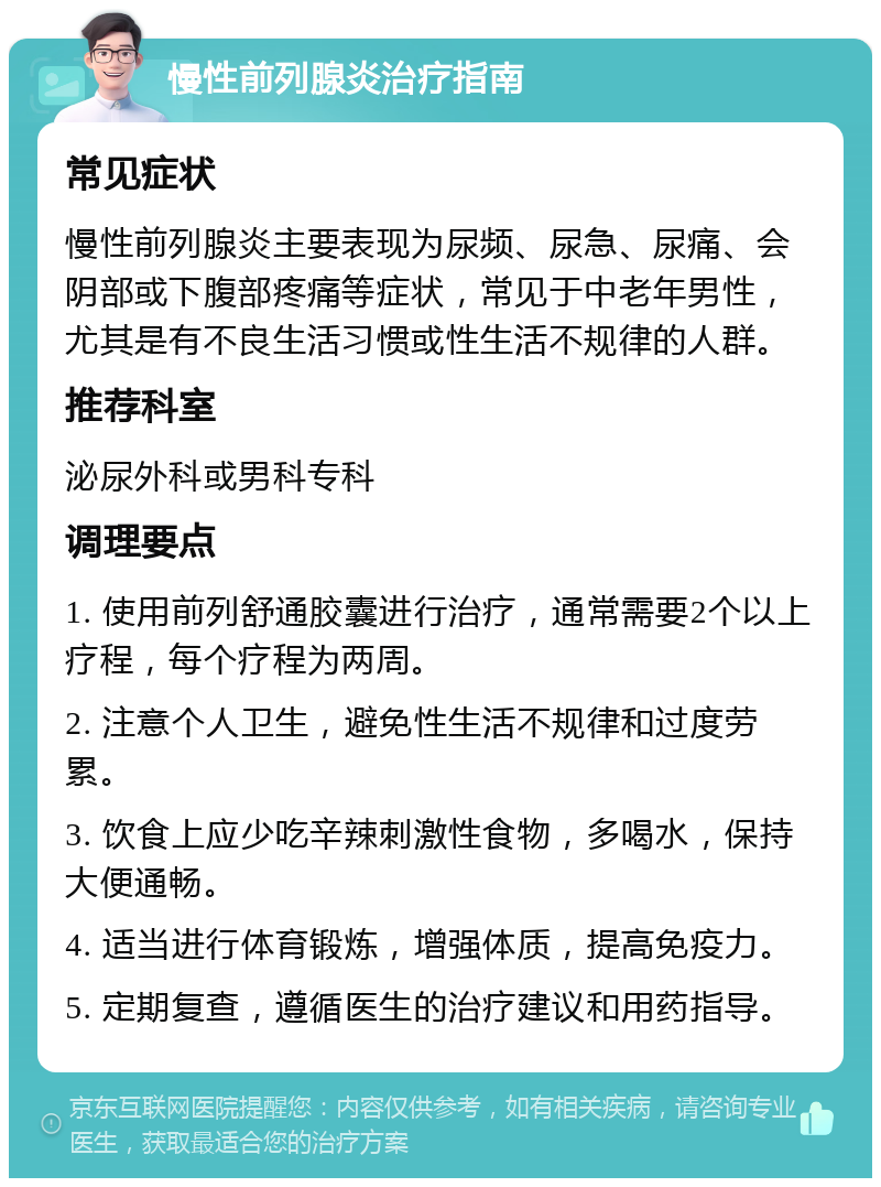 慢性前列腺炎治疗指南 常见症状 慢性前列腺炎主要表现为尿频、尿急、尿痛、会阴部或下腹部疼痛等症状，常见于中老年男性，尤其是有不良生活习惯或性生活不规律的人群。 推荐科室 泌尿外科或男科专科 调理要点 1. 使用前列舒通胶囊进行治疗，通常需要2个以上疗程，每个疗程为两周。 2. 注意个人卫生，避免性生活不规律和过度劳累。 3. 饮食上应少吃辛辣刺激性食物，多喝水，保持大便通畅。 4. 适当进行体育锻炼，增强体质，提高免疫力。 5. 定期复查，遵循医生的治疗建议和用药指导。