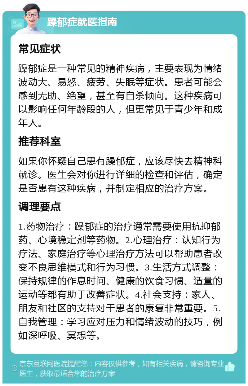 躁郁症就医指南 常见症状 躁郁症是一种常见的精神疾病，主要表现为情绪波动大、易怒、疲劳、失眠等症状。患者可能会感到无助、绝望，甚至有自杀倾向。这种疾病可以影响任何年龄段的人，但更常见于青少年和成年人。 推荐科室 如果你怀疑自己患有躁郁症，应该尽快去精神科就诊。医生会对你进行详细的检查和评估，确定是否患有这种疾病，并制定相应的治疗方案。 调理要点 1.药物治疗：躁郁症的治疗通常需要使用抗抑郁药、心境稳定剂等药物。2.心理治疗：认知行为疗法、家庭治疗等心理治疗方法可以帮助患者改变不良思维模式和行为习惯。3.生活方式调整：保持规律的作息时间、健康的饮食习惯、适量的运动等都有助于改善症状。4.社会支持：家人、朋友和社区的支持对于患者的康复非常重要。5.自我管理：学习应对压力和情绪波动的技巧，例如深呼吸、冥想等。