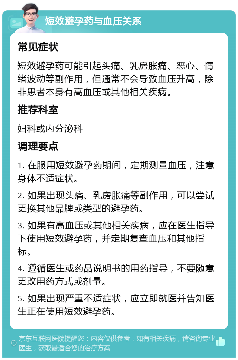 短效避孕药与血压关系 常见症状 短效避孕药可能引起头痛、乳房胀痛、恶心、情绪波动等副作用，但通常不会导致血压升高，除非患者本身有高血压或其他相关疾病。 推荐科室 妇科或内分泌科 调理要点 1. 在服用短效避孕药期间，定期测量血压，注意身体不适症状。 2. 如果出现头痛、乳房胀痛等副作用，可以尝试更换其他品牌或类型的避孕药。 3. 如果有高血压或其他相关疾病，应在医生指导下使用短效避孕药，并定期复查血压和其他指标。 4. 遵循医生或药品说明书的用药指导，不要随意更改用药方式或剂量。 5. 如果出现严重不适症状，应立即就医并告知医生正在使用短效避孕药。