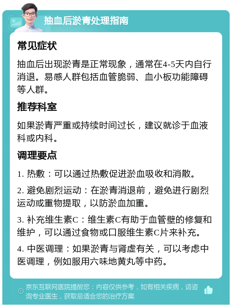 抽血后淤青处理指南 常见症状 抽血后出现淤青是正常现象，通常在4-5天内自行消退。易感人群包括血管脆弱、血小板功能障碍等人群。 推荐科室 如果淤青严重或持续时间过长，建议就诊于血液科或内科。 调理要点 1. 热敷：可以通过热敷促进淤血吸收和消散。 2. 避免剧烈运动：在淤青消退前，避免进行剧烈运动或重物提取，以防淤血加重。 3. 补充维生素C：维生素C有助于血管壁的修复和维护，可以通过食物或口服维生素C片来补充。 4. 中医调理：如果淤青与肾虚有关，可以考虑中医调理，例如服用六味地黄丸等中药。