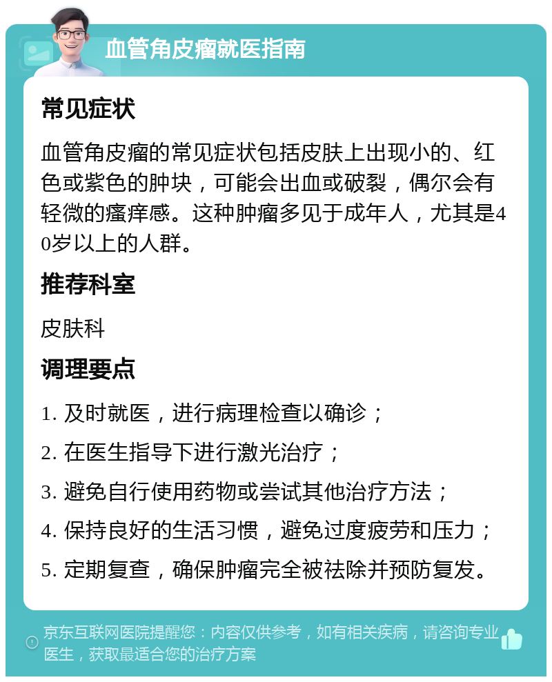 血管角皮瘤就医指南 常见症状 血管角皮瘤的常见症状包括皮肤上出现小的、红色或紫色的肿块，可能会出血或破裂，偶尔会有轻微的瘙痒感。这种肿瘤多见于成年人，尤其是40岁以上的人群。 推荐科室 皮肤科 调理要点 1. 及时就医，进行病理检查以确诊； 2. 在医生指导下进行激光治疗； 3. 避免自行使用药物或尝试其他治疗方法； 4. 保持良好的生活习惯，避免过度疲劳和压力； 5. 定期复查，确保肿瘤完全被祛除并预防复发。