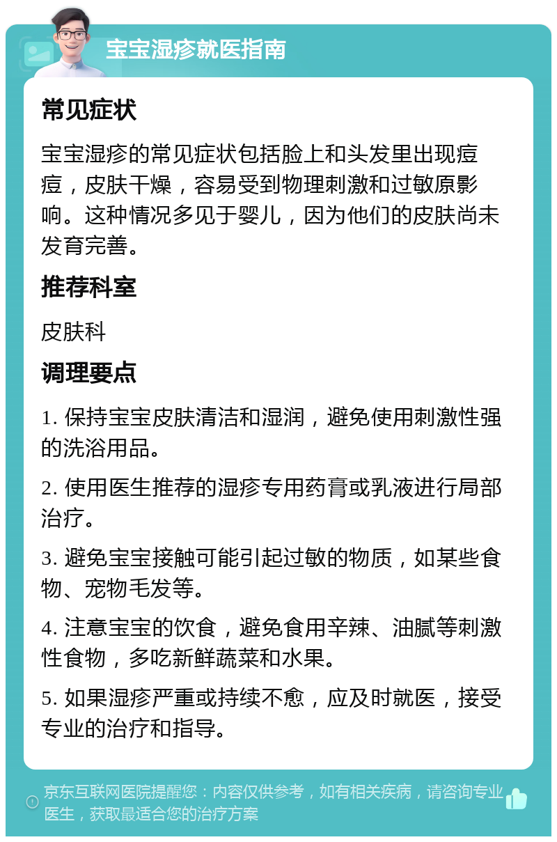 宝宝湿疹就医指南 常见症状 宝宝湿疹的常见症状包括脸上和头发里出现痘痘，皮肤干燥，容易受到物理刺激和过敏原影响。这种情况多见于婴儿，因为他们的皮肤尚未发育完善。 推荐科室 皮肤科 调理要点 1. 保持宝宝皮肤清洁和湿润，避免使用刺激性强的洗浴用品。 2. 使用医生推荐的湿疹专用药膏或乳液进行局部治疗。 3. 避免宝宝接触可能引起过敏的物质，如某些食物、宠物毛发等。 4. 注意宝宝的饮食，避免食用辛辣、油腻等刺激性食物，多吃新鲜蔬菜和水果。 5. 如果湿疹严重或持续不愈，应及时就医，接受专业的治疗和指导。