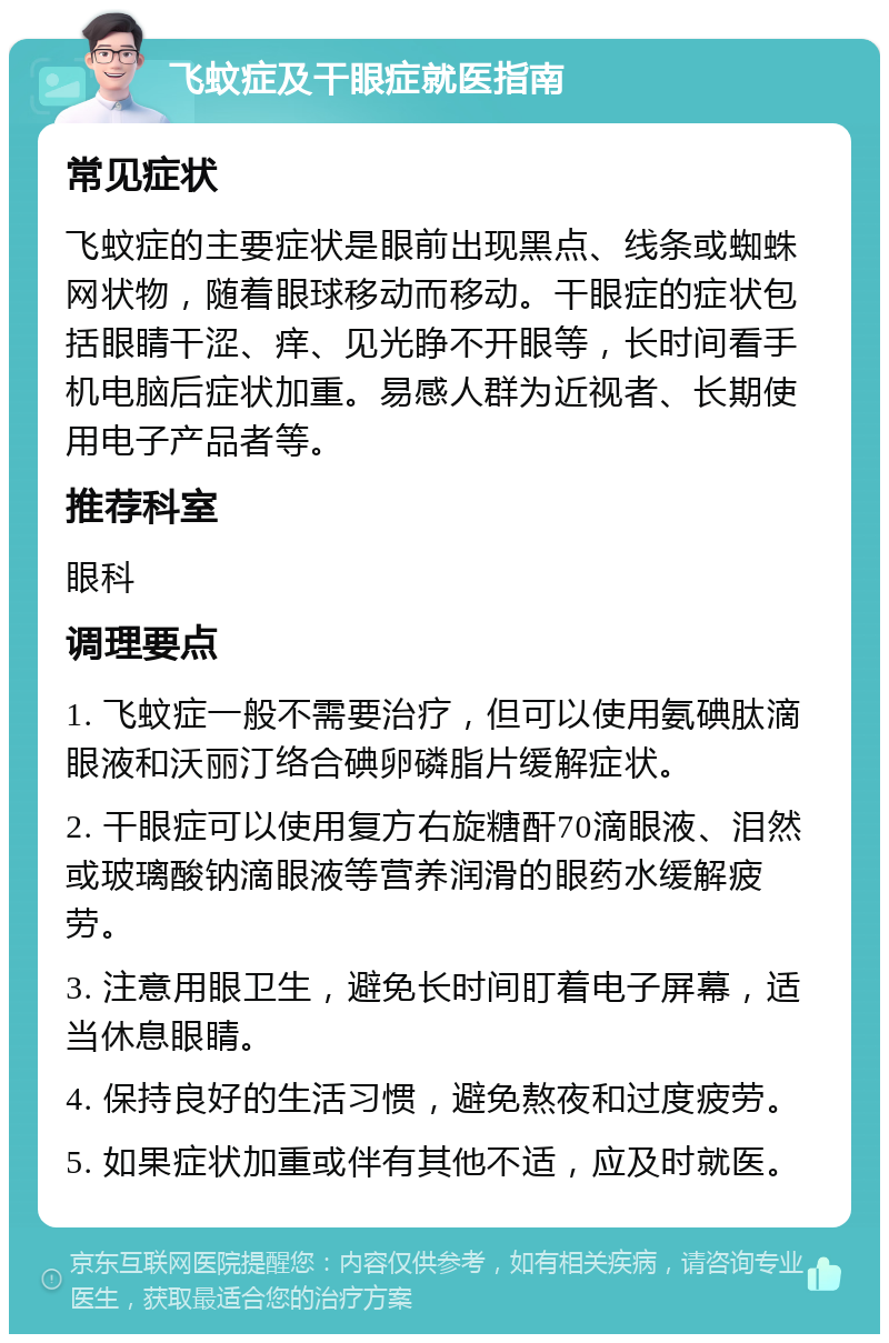 飞蚊症及干眼症就医指南 常见症状 飞蚊症的主要症状是眼前出现黑点、线条或蜘蛛网状物，随着眼球移动而移动。干眼症的症状包括眼睛干涩、痒、见光睁不开眼等，长时间看手机电脑后症状加重。易感人群为近视者、长期使用电子产品者等。 推荐科室 眼科 调理要点 1. 飞蚊症一般不需要治疗，但可以使用氨碘肽滴眼液和沃丽汀络合碘卵磷脂片缓解症状。 2. 干眼症可以使用复方右旋糖酐70滴眼液、泪然或玻璃酸钠滴眼液等营养润滑的眼药水缓解疲劳。 3. 注意用眼卫生，避免长时间盯着电子屏幕，适当休息眼睛。 4. 保持良好的生活习惯，避免熬夜和过度疲劳。 5. 如果症状加重或伴有其他不适，应及时就医。