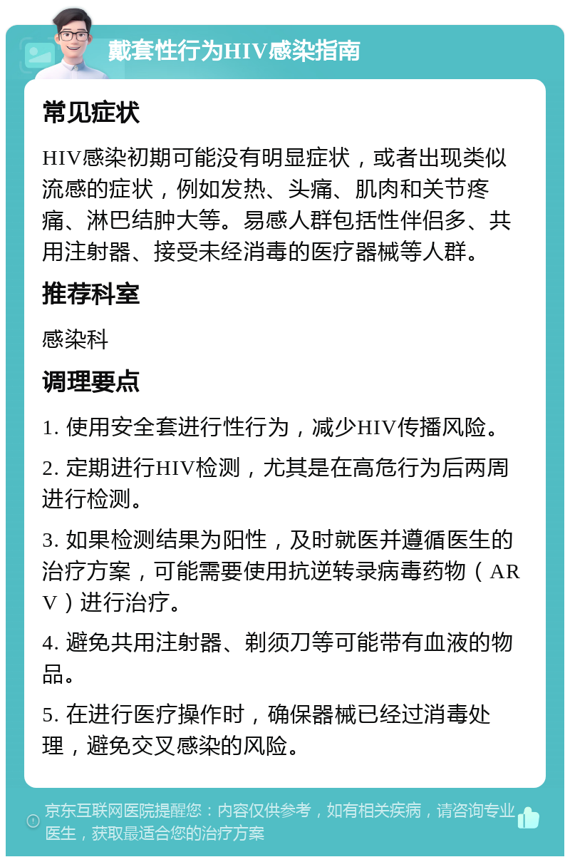 戴套性行为HIV感染指南 常见症状 HIV感染初期可能没有明显症状，或者出现类似流感的症状，例如发热、头痛、肌肉和关节疼痛、淋巴结肿大等。易感人群包括性伴侣多、共用注射器、接受未经消毒的医疗器械等人群。 推荐科室 感染科 调理要点 1. 使用安全套进行性行为，减少HIV传播风险。 2. 定期进行HIV检测，尤其是在高危行为后两周进行检测。 3. 如果检测结果为阳性，及时就医并遵循医生的治疗方案，可能需要使用抗逆转录病毒药物（ARV）进行治疗。 4. 避免共用注射器、剃须刀等可能带有血液的物品。 5. 在进行医疗操作时，确保器械已经过消毒处理，避免交叉感染的风险。