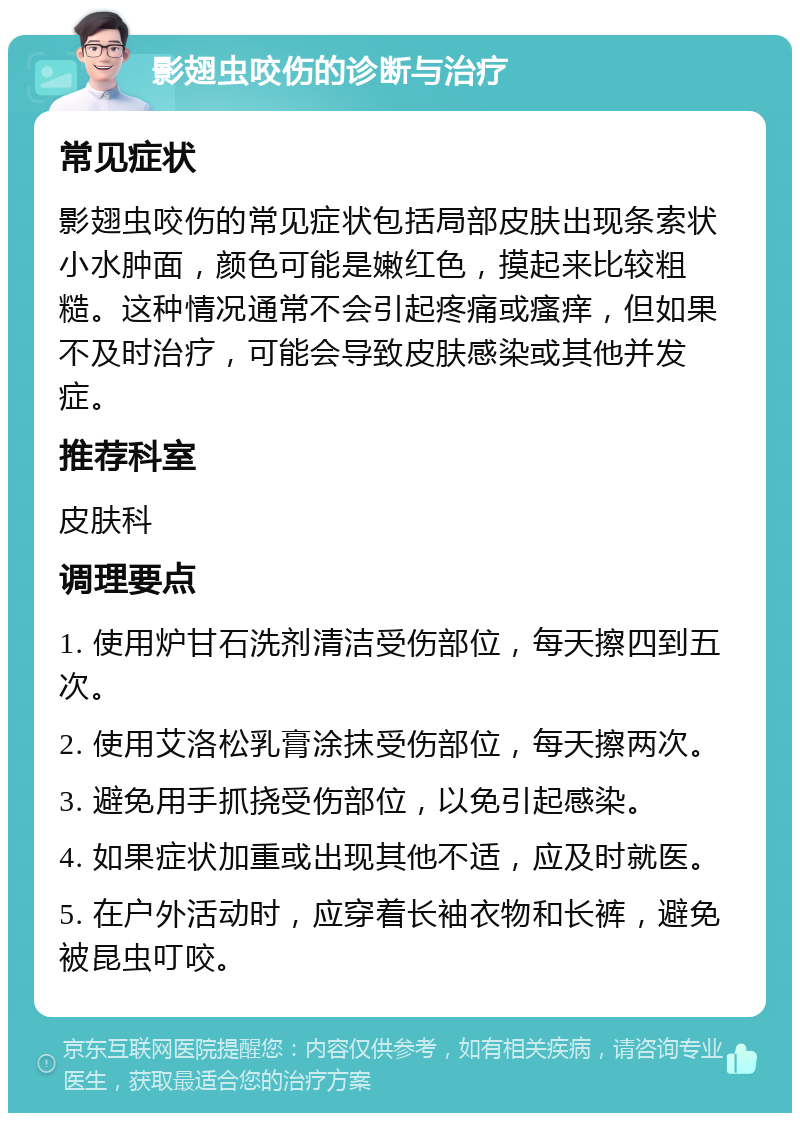 影翅虫咬伤的诊断与治疗 常见症状 影翅虫咬伤的常见症状包括局部皮肤出现条索状小水肿面，颜色可能是嫩红色，摸起来比较粗糙。这种情况通常不会引起疼痛或瘙痒，但如果不及时治疗，可能会导致皮肤感染或其他并发症。 推荐科室 皮肤科 调理要点 1. 使用炉甘石洗剂清洁受伤部位，每天擦四到五次。 2. 使用艾洛松乳膏涂抹受伤部位，每天擦两次。 3. 避免用手抓挠受伤部位，以免引起感染。 4. 如果症状加重或出现其他不适，应及时就医。 5. 在户外活动时，应穿着长袖衣物和长裤，避免被昆虫叮咬。