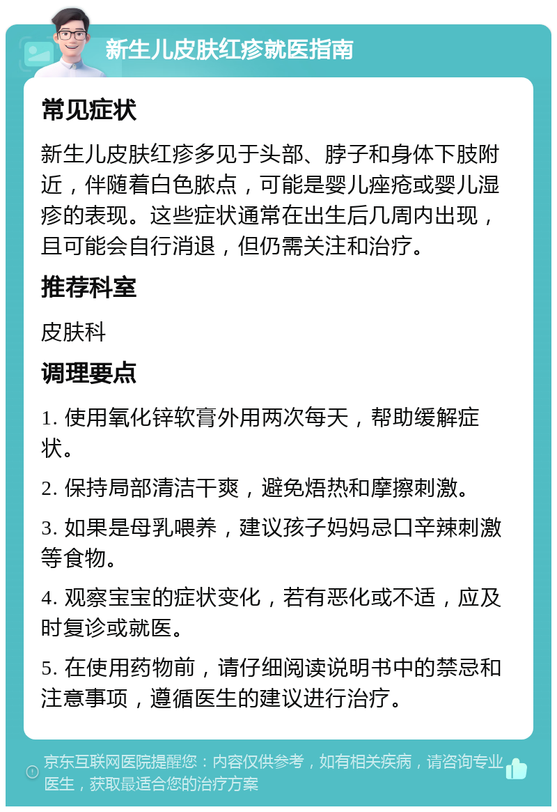 新生儿皮肤红疹就医指南 常见症状 新生儿皮肤红疹多见于头部、脖子和身体下肢附近，伴随着白色脓点，可能是婴儿痤疮或婴儿湿疹的表现。这些症状通常在出生后几周内出现，且可能会自行消退，但仍需关注和治疗。 推荐科室 皮肤科 调理要点 1. 使用氧化锌软膏外用两次每天，帮助缓解症状。 2. 保持局部清洁干爽，避免焐热和摩擦刺激。 3. 如果是母乳喂养，建议孩子妈妈忌口辛辣刺激等食物。 4. 观察宝宝的症状变化，若有恶化或不适，应及时复诊或就医。 5. 在使用药物前，请仔细阅读说明书中的禁忌和注意事项，遵循医生的建议进行治疗。