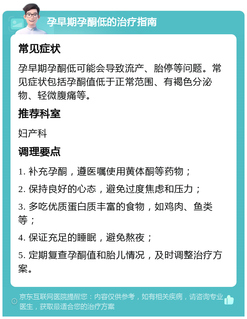 孕早期孕酮低的治疗指南 常见症状 孕早期孕酮低可能会导致流产、胎停等问题。常见症状包括孕酮值低于正常范围、有褐色分泌物、轻微腹痛等。 推荐科室 妇产科 调理要点 1. 补充孕酮，遵医嘱使用黄体酮等药物； 2. 保持良好的心态，避免过度焦虑和压力； 3. 多吃优质蛋白质丰富的食物，如鸡肉、鱼类等； 4. 保证充足的睡眠，避免熬夜； 5. 定期复查孕酮值和胎儿情况，及时调整治疗方案。