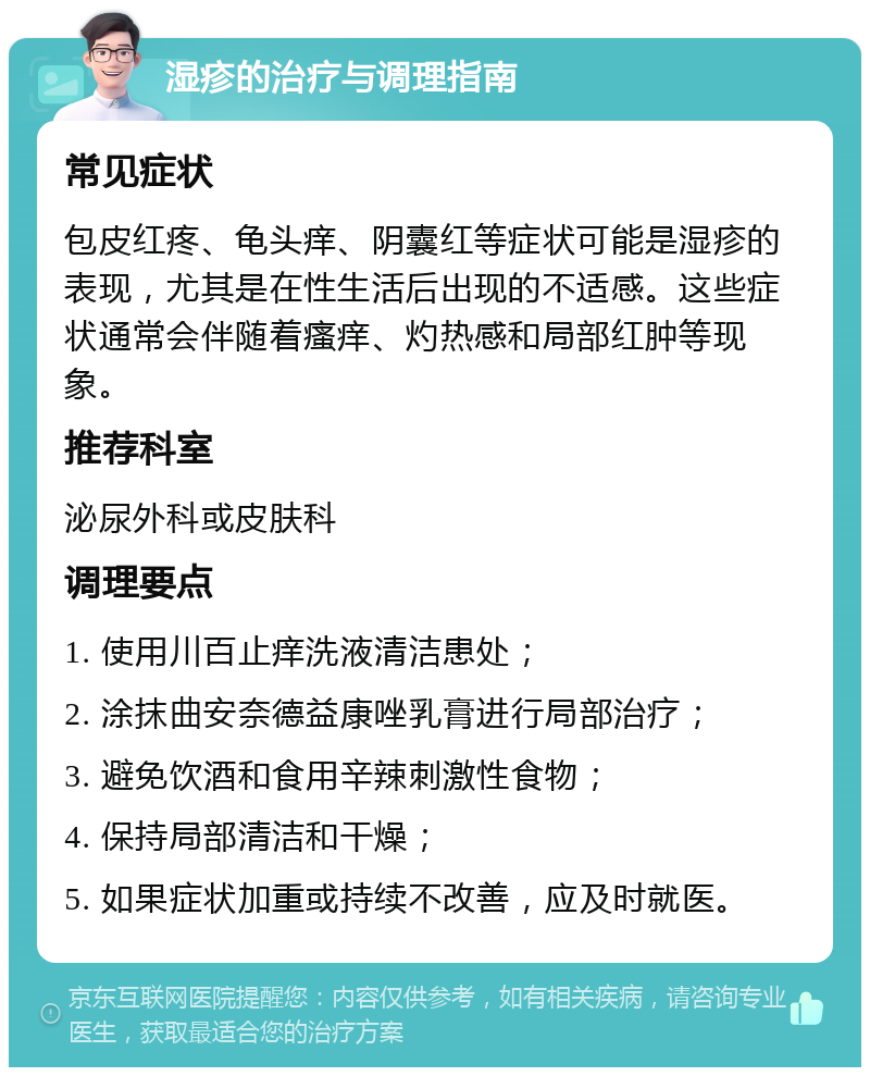 湿疹的治疗与调理指南 常见症状 包皮红疼、龟头痒、阴囊红等症状可能是湿疹的表现，尤其是在性生活后出现的不适感。这些症状通常会伴随着瘙痒、灼热感和局部红肿等现象。 推荐科室 泌尿外科或皮肤科 调理要点 1. 使用川百止痒洗液清洁患处； 2. 涂抹曲安奈德益康唑乳膏进行局部治疗； 3. 避免饮酒和食用辛辣刺激性食物； 4. 保持局部清洁和干燥； 5. 如果症状加重或持续不改善，应及时就医。