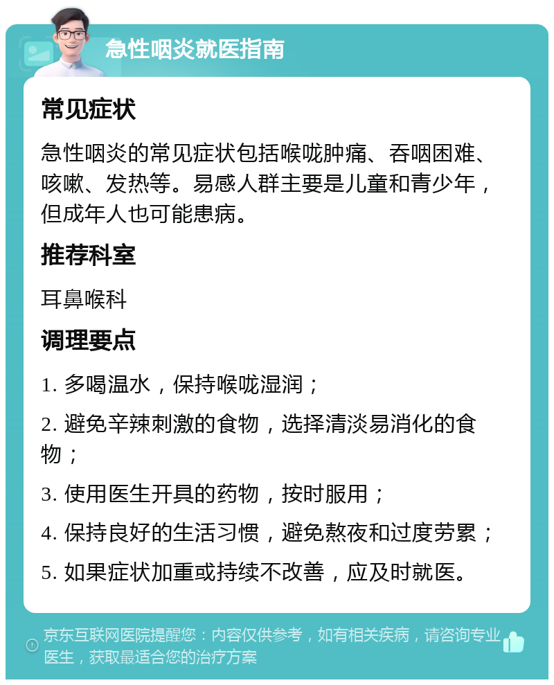 急性咽炎就医指南 常见症状 急性咽炎的常见症状包括喉咙肿痛、吞咽困难、咳嗽、发热等。易感人群主要是儿童和青少年，但成年人也可能患病。 推荐科室 耳鼻喉科 调理要点 1. 多喝温水，保持喉咙湿润； 2. 避免辛辣刺激的食物，选择清淡易消化的食物； 3. 使用医生开具的药物，按时服用； 4. 保持良好的生活习惯，避免熬夜和过度劳累； 5. 如果症状加重或持续不改善，应及时就医。