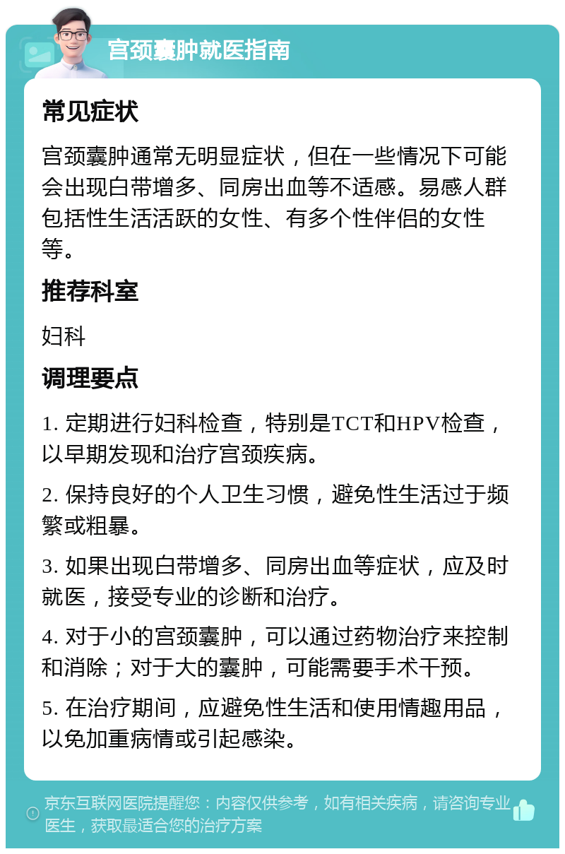 宫颈囊肿就医指南 常见症状 宫颈囊肿通常无明显症状，但在一些情况下可能会出现白带增多、同房出血等不适感。易感人群包括性生活活跃的女性、有多个性伴侣的女性等。 推荐科室 妇科 调理要点 1. 定期进行妇科检查，特别是TCT和HPV检查，以早期发现和治疗宫颈疾病。 2. 保持良好的个人卫生习惯，避免性生活过于频繁或粗暴。 3. 如果出现白带增多、同房出血等症状，应及时就医，接受专业的诊断和治疗。 4. 对于小的宫颈囊肿，可以通过药物治疗来控制和消除；对于大的囊肿，可能需要手术干预。 5. 在治疗期间，应避免性生活和使用情趣用品，以免加重病情或引起感染。