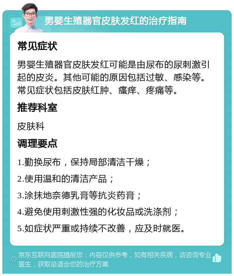 男婴生殖器官皮肤发红的治疗指南 常见症状 男婴生殖器官皮肤发红可能是由尿布的尿刺激引起的皮炎。其他可能的原因包括过敏、感染等。常见症状包括皮肤红肿、瘙痒、疼痛等。 推荐科室 皮肤科 调理要点 1.勤换尿布，保持局部清洁干燥； 2.使用温和的清洁产品； 3.涂抹地奈德乳膏等抗炎药膏； 4.避免使用刺激性强的化妆品或洗涤剂； 5.如症状严重或持续不改善，应及时就医。