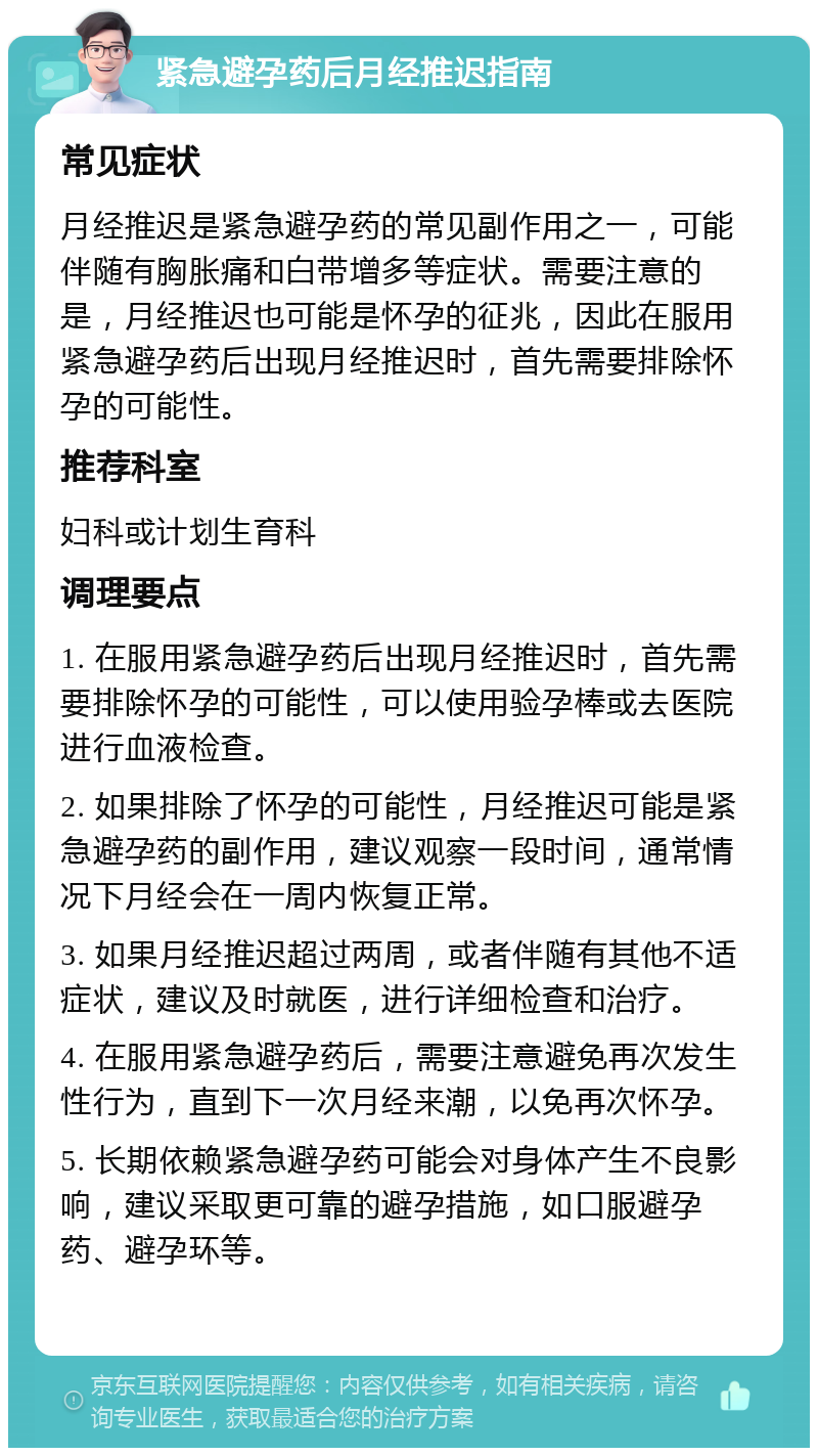 紧急避孕药后月经推迟指南 常见症状 月经推迟是紧急避孕药的常见副作用之一，可能伴随有胸胀痛和白带增多等症状。需要注意的是，月经推迟也可能是怀孕的征兆，因此在服用紧急避孕药后出现月经推迟时，首先需要排除怀孕的可能性。 推荐科室 妇科或计划生育科 调理要点 1. 在服用紧急避孕药后出现月经推迟时，首先需要排除怀孕的可能性，可以使用验孕棒或去医院进行血液检查。 2. 如果排除了怀孕的可能性，月经推迟可能是紧急避孕药的副作用，建议观察一段时间，通常情况下月经会在一周内恢复正常。 3. 如果月经推迟超过两周，或者伴随有其他不适症状，建议及时就医，进行详细检查和治疗。 4. 在服用紧急避孕药后，需要注意避免再次发生性行为，直到下一次月经来潮，以免再次怀孕。 5. 长期依赖紧急避孕药可能会对身体产生不良影响，建议采取更可靠的避孕措施，如口服避孕药、避孕环等。