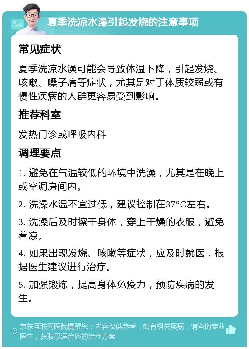 夏季洗凉水澡引起发烧的注意事项 常见症状 夏季洗凉水澡可能会导致体温下降，引起发烧、咳嗽、嗓子痛等症状，尤其是对于体质较弱或有慢性疾病的人群更容易受到影响。 推荐科室 发热门诊或呼吸内科 调理要点 1. 避免在气温较低的环境中洗澡，尤其是在晚上或空调房间内。 2. 洗澡水温不宜过低，建议控制在37°C左右。 3. 洗澡后及时擦干身体，穿上干燥的衣服，避免着凉。 4. 如果出现发烧、咳嗽等症状，应及时就医，根据医生建议进行治疗。 5. 加强锻炼，提高身体免疫力，预防疾病的发生。